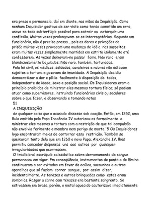 era presa e permanecia, daí em diante, nas mãos da Inquisição. Como
nenhum Inquisidor gostava de ser visto como tendo cometido um erro,
usava-se todo subterfúgio possível para extrair ou extorquir uma
confissão. Muitas vezes prolongavam-se os interrogatórios. Segundo um
funcionário, não é preciso pressa... pois as dores e privações da
prisão muitas vezes provocam uma mudança de idéia nos suspeitos
eram muitas vezes simplesmente mantidos em estrito isolamento até
confessarem. As vezes deixavam-no passar fome. Não raro eram
blandiciosamente bajulados. Não raro, também, torturados.
Pela lei civil, os médicos, soldados, cavaleiros e nobres não estavam
sujeitos a tortura e gozavam de imunidade. A Inquisição decidiu
democratizar a dor e pô-la facilmente à disposição de todos,
independente de idade, sexo e posição social. Os Inquisidores eram a
princípio proibidos de ministrar eles mesmos tortura física; só podiam
atuar como supervisores, instruindo funcionários civis ou seculares
sobre o que fazer, e observando e tomando notas
51
A INQUISIÇÃO
de qualquer coisa que o acusado dissesse sob coação. Então, em 1252, uma
Bula emitida pelo Papa Inocêncio IV autorizou-os formalmente a
ministrar eles mesmos a tortura com a restrição de que tal compulsão
não envolvia ferimento a membro nem perigo de morte.'5 Os Inquisidores
logo encontraram meios de contornar essa restrição. Também se
queixaram tanto dela que em 1260 o novo Papa, Alexandre IV, lhes
permitiu conceder dispensas uns aos outros por quaisquer
irregularidades que ocorressem.
O tradicional escrúpulo eclesiástico sobre derramamento de sangue
permaneceu em vigor. Em conseqüência, instrumentos de ponta e de lâmina
continuaram a ser evitados em favor do ecúleo, sacaunhas e outros
aparelhos que só faziam correr sangue, por assim dizer,
incidentalmente. As tenazes e outros brinquedos como estes eram
sombrios. Rasgar a carne com tenazes era bastante sangrento. Se
estivessem em brasa, porém, o metal aquecido cauterizava imediatamente
 