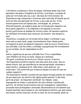 o ferimento e estancava o fluxo de sangue. Sofismas desse tipo eram
aplicados à duração e frequência da tortura. A princípio, o acusado só
podia ser torturado uma vez, e por não mais de trinta minutos. Os
Inquisidores logo começaram a contornar essa restrição afirmando que só
havia de fato uma aplicação de tortura, e que cada um dos trinta
minutos posteriores era apenas uma continuação da primeira.
Alternativamente, um suspeito podia ser torturado pela resposta a um
único ponto específico, e as respostas a um segundo ou terceiro
pontos justificavam as sessões de tortura a mais. Há copiosos registros
de indivíduos torturados duas vezes por dia durante uma semana ou
mais.
Na prática, o acusado era torturado até se dispor a confessar o que,
mais cedo ou mais tarde, quase inevitavelmente fazia. Nesse ponto,
carregavam-no para um aposento adjacente, onde se ouvia e transcrevia a
sua confissão. Liam-lhe então a confissão e perguntavam-lhe formalmente
se era verdade. Se ele respondesse na afir-
52
mativa, registrava-se que sua confissão fora "livre e espontânea,
sem influência de força ou medo. Seguia-se a sentença.
Em geral, a sentença de morte era o último recurso. A maioria
dos Inquisidores preferia manter uma alma salva num corpo mais ou
menos intacto, que, por penitências ou uma peregrinação, atestasse a
misericórdia e grandeza da fé. Além disso, como observou um
historiador, "um convertido que traísse os amigos era mais útil que um
cadáver assado.16
Os Inquisidores também reconheciam que alguns hereges podiam ser zelosos
em seu anseio por um martírio tão rápido quanto possível "e não fazia
parte do prazer do Inquisidor satisfazê--los. Nesses casos,
empregavam-se tempo e considerável dor para afastar a paixão pelo
martírio. As vítimas recalcitrantes eram em consequência submetidas a
provações mais prolongadas e atenuadas. Recomendava-se oficialmente que
fossem mantidos numa masmorra, em confinamento solitário, por pelo menos
seis meses, muitas vezes por um ano ou mais. De vez em quando, podia-se
 