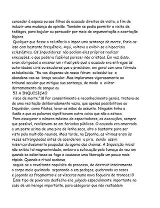 conceder à esposa ou aos filhos do acusado direitos de visita, a fim de
induzir uma mudança de opinião. Também se podia permitir a visita de
teólogos, para bajular ou persuadir por meio de argumentação e exortação
lógicas.
Qualquer que fosse a relutância a impor uma sentença de morte, fazia-se
isso com bastante frequência. Aqui, voltava a exibir-se a hipocrisia
eclesiástica. Os Inquisidores não podiam eles próprios realizar
execuções, o que poderia fazê-los parecer não cristãos. Em vez disso,
eram obrigados a encenar um ritual pelo qual o acusado era entregue às
autoridades civis ou seculares que o presidiam, em geral com uma fórmula
estabelecida: "Eu vos dispenso de nosso fórum eclesiástico e
abandono-vos ao braço secular. Mas imploramos vigorosamente ao
tribunal secular que mitigue sua sentença, de modo a evitar
derramamento de sangue ou
53 A INQUISIÇAO
risco de morte."18 Por consentimento e reconhecimento gerais, tratava-se
de uma recitação deliberadamente vazia, que apenas possibilitava ao
Inquisidor, como Pilatos, lavar as mãos do assunto. Ninguém tinha a
ilusão e que as palavras significavam outra coisa que não a estaca.
Para assegurar o número máximo de espectadores, as execuções, sempre
que possível, realizavam-se em feriados públicos. O acusado era amarrado
a um poste acima de uma pira de lenha seca, alto o bastante para ser
visto pela multidão reunida. Mais tarde, na Espanha, as vítimas eram às
vezes estranguladas antes de acenderem a pira, sendo assim
misericordiosamente poupadas da agonia das chamas. A Inquisição inicial
não exibia tal magnanimidade, embora a sufocação pela fumaça de vez em
quando se adiantasse ao fogo e causasse uma liberação um pouco mais
rápida. Quando o ritual acabava,
seguia-se o revoltante requisito do processo, de destruir inteiramente
o corpo meio queimado separando-o em pedaços, quebrando os ossos
e jogando os fragmentos e as vísceras numa nova fogueira de troncos.19
Esse tipo de pavoroso desfecho era julgado especialmente importante no
caso de um herege importante, para assegurar que não restassem
 