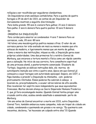 relíquias a ser recolhidas por seguidores clandestinos.
Os Inquisidores eram assíduos contabilistas. Para a queima de quatro
hereges a 24 de abril de 1323, as contas de um Inquisidor de
Carcassonne mostram a seguinte discriminação:
Para lenha grande: 55 sois 6 cieniers Para galhos: 21 sois 3 deniers
Para palha: 2 sois 6 deniers Para quatro postes: 10 sois 9 deniers
54
ORIGENS DA INQUISIÇÂO
Para cordas para amarrar os condenados: 4 sois 7 deniers Para os
carrascos, cada, 20 sois: 80 sois
Há talvez uma macabrajustiça poética nessas cifras. O valor de um
carrasco parece ter sido avaliado em mais ou menos o mesmo que oito
estacas de madeira, e ligeiramente menos que um monte de galhos.
Como a maioria das instituições, iníquas ou não, a Inquisição gerou suas
próprias celebridades. Uma das primeiras foi o notório Conrad de
Marburg, que encarava a tortura mental e física como um rápido caminho
para a salvação. No início de sua carreira, fora conselheiro espiritual
de uma princesa alemã, a posteriormente canonizada Elizabete da
Turíngia. Seguindo as sádicas instruções dele, ela morreu de
autoimposta inanição aos vinte e quatro anos, época em que Conrad já
começara a caçar hereges com autoridade episcopal. Depois, em 1227, o
Papa mandou-o presidir a Inquisição na Alemanha, com poderes
praticamente ilimitados. Esses poderes lhe subiram à cabeça e
levaram-no, precipitadamente, a acusar vários nobres de alto escalão.
Eles revelaram ter espírito mais independente que seus equivalentes
franceses. Muitos deviam aliança ao Sacro Imperador Romano Frederico
2, que já fora excomungado mesmo. Quando Conrad tentou pregar uma
cruzada contra eles, acabou sendo assaltado e assassinado perto de
Marburg.
Um ano antes de Conrad encontrar a morte em 1233, outro Inquisidor,
Conrad Tors, também embarcou numa campanha, indo em tropel de cidade em
cidade, condenando e queimando em grosso e no varejo. "Eu queimaria cem
inocentes, declarou, "se houvesse um culpado entre eles."21 Quando
 