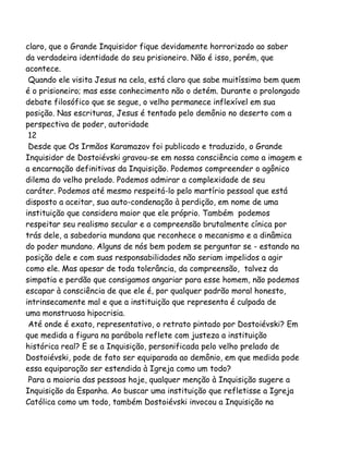 claro, que o Grande Inquisidor fique devidamente horrorizado ao saber
da verdadeira identidade do seu prisioneiro. Não é isso, porém, que
acontece.
Quando ele visita Jesus na cela, está claro que sabe muitíssimo bem quem
é o prisioneiro; mas esse conhecimento não o detém. Durante o prolongado
debate filosófico que se segue, o velho permanece inflexível em sua
posição. Nas escrituras, Jesus é tentado pelo demônio no deserto com a
perspectiva de poder, autoridade
12
Desde que Os Irmãos Karamazov foi publicado e traduzido, o Grande
Inquisidor de Dostoiévski gravou-se em nossa consciência como a imagem e
a encarnação definitivas da Inquisição. Podemos compreender o agônico
dilema do velho prelado. Podemos admirar a complexidade de seu
caráter. Podemos até mesmo respeitá-lo pelo martírio pessoal que está
disposto a aceitar, sua auto-condenação à perdição, em nome de uma
instituição que considera maior que ele próprio. Também podemos
respeitar seu realismo secular e a compreensão brutalmente cínica por
trás dele, a sabedoria mundana que reconhece o mecanismo e a dinâmica
do poder mundano. Alguns de nós bem podem se perguntar se - estando na
posição dele e com suas responsabilidades não seriam impelidos a agir
como ele. Mas apesar de toda tolerância, da compreensão, talvez da
simpatia e perdão que consigamos angariar para esse homem, não podemos
escapar à consciência de que ele é, por qualquer padrão moral honesto,
intrinsecamente mal e que a instituição que representa é culpada de
uma monstruosa hipocrisia.
Até onde é exato, representativo, o retrato pintado por Dostoiévski? Em
que medida a figura na parábola reflete com justeza a instituição
histórica real? E se a Inquisição, personificada pelo velho prelado de
Dostoiévski, pode de fato ser equiparada ao demônio, em que medida pode
essa equiparação ser estendida à Igreja como um todo?
Para a maioria das pessoas hoje, qualquer menção à Inquisição sugere a
Inquisição da Espanha. Ao buscar uma instituição que refletisse a Igreja
Católica como um todo, também Dostoiévski invocou a Inquisição na
 