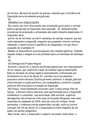da tortura, Bernard de pronto se queixou, dizendo que a eficiência da
Inquisição seria seriamente prejudicada.
56
ORIGENS DA INQUISIÇÃO
Ele conclui seu livro oferecendo uma orientação geral sobre a atitude
pública apropriada ao Inquisidor bem-educado. As demonstrações
excessivas de presunção e entusiasmo são implicitamente deploradas. O
Inquisidor deve
portar-se de tal modo, ao emitir sentença de castigo corporal, que seu
rosto demonstre compaixão, enquanto seu propósito interior continua
inabalado, e assim evitará a aparência de indignação e ira que leva à
acusação de crueldade.23
Mesmo os Inquisidores se preocupavam com relações públicas. Também
naquele tempo a imagem era um problema para os indivíduos de destaque.
57
43
Os Inimigos dos Frades Negros
Durante o século 12, a maioria da Europa passara por um ressurgimento
da lei romana, que constituía a base do sistema legal predominante.
Essa lei herdada do antigo império nominalmente cristianizado por
Constantino no início do século IV continha cerca de sessenta
preceitos contra heresia. Existia portanto contexto e sanção judiciais
efectivos para a acção punitiva e, em consequência, contexto e sanção
judiciais efectivos para a actuação da Inquisição.
Na França, tradicionalmente encarada como "a mais antiga filha da
Igreja , a heresia cátara ofereceu uma oportunidade para a Inquisição
estabelecer e consolidar sua autoridade. Não existem registros
abrangentes dos primeiros vinte anos da Cruzada Albigense; mas como
resultado da campanha de 1229, mais de cinco mil vítimas foram
queimadas, e inúmeras outras submetidas a prisão, exílio ou outros
castigos. No fim do século 13, a Inquisição na Itália dispunha de um
poder em escala comparável.
Mais tarde, claro, a Inquisição ia adquirir um poder ainda maior, e
 