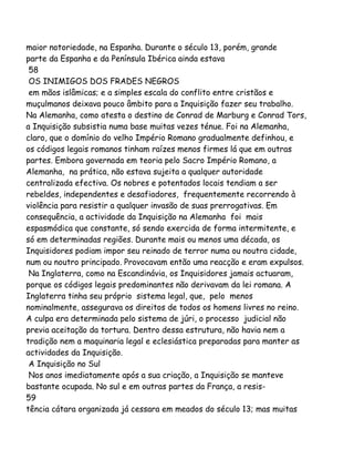 maior notoriedade, na Espanha. Durante o século 13, porém, grande
parte da Espanha e da Península Ibérica ainda estava
58
OS INIMIGOS DOS FRADES NEGROS
em mãos islâmicas; e a simples escala do conflito entre cristãos e
muçulmanos deixava pouco âmbito para a Inquisição fazer seu trabalho.
Na Alemanha, como atesta o destino de Conrad de Marburg e Conrad Tors,
a Inquisição subsistia numa base muitas vezes ténue. Foi na Alemanha,
claro, que o domínio do velho Império Romano gradualmente definhou, e
os códigos legais romanos tinham raízes menos firmes lá que em outras
partes. Embora governada em teoria pelo Sacro Império Romano, a
Alemanha, na prática, não estava sujeita a qualquer autoridade
centralizada efectiva. Os nobres e potentados locais tendiam a ser
rebeldes, independentes e desafiadores, frequentemente recorrendo à
violência para resistir a qualquer invasão de suas prerrogativas. Em
consequência, a actividade da Inquisição na Alemanha foi mais
espasmódica que constante, só sendo exercida de forma intermitente, e
só em determinadas regiões. Durante mais ou menos uma década, os
Inquisidores podiam impor seu reinado de terror numa ou noutra cidade,
num ou noutro principado. Provocavam então uma reacção e eram expulsos.
Na Inglaterra, como na Escandinávia, os Inquisidores jamais actuaram,
porque os códigos legais predominantes não derivavam da lei romana. A
Inglaterra tinha seu próprio sistema legal, que, pelo menos
nominalmente, assegurava os direitos de todos os homens livres no reino.
A culpa era determinada pelo sistema de júri, o processo judicial não
previa aceitação da tortura. Dentro dessa estrutura, não havia nem a
tradição nem a maquinaria legal e eclesiástica preparadas para manter as
actividades da Inquisição.
A Inquisição no Sul
Nos anos imediatamente após a sua criação, a Inquisição se manteve
bastante ocupada. No sul e em outras partes da França, a resis-
59
tência cátara organizada já cessara em meados do século 13; mas muitas
 