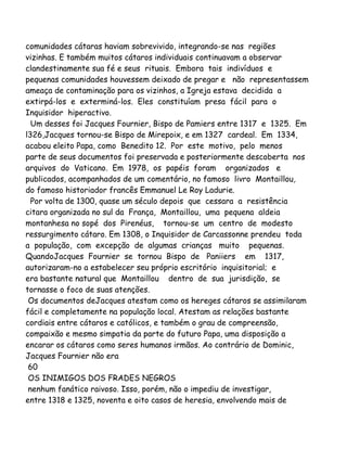comunidades cátaras haviam sobrevivido, integrando-se nas regiões
vizinhas. E também muitos cátaros individuais continuavam a observar
clandestinamente sua fé e seus rituais. Embora tais indivíduos e
pequenas comunidades houvessem deixado de pregar e não representassem
ameaça de contaminação para os vizinhos, a Igreja estava decidida a
extirpá-los e exterminá-los. Eles constituíam presa fácil para o
Inquisidor hiperactivo.
Um desses foi Jacques Fournier, Bispo de Pamiers entre 1317 e 1325. Em
l326,Jacques tornou-se Bispo de Mirepoix, e em 1327 cardeal. Em 1334,
acabou eleito Papa, como Benedito 12. Por este motivo, pelo menos
parte de seus documentos foi preservada e posteriormente descoberta nos
arquivos do Vaticano. Em 1978, os papéis foram organizados e
publicados, acompanhados de um comentário, no famoso livro Montaillou,
do famoso historiador francês Emmanuel Le Roy Ladurie.
Por volta de 1300, quase um século depois que cessara a resistência
citara organizada no sul da França, Montaillou, uma pequena aldeia
montanhesa no sopé dos Pirenéus, tornou-se um centro de modesto
ressurgimento cátaro. Em 1308, o Inquisidor de Carcassonne prendeu toda
a população, com excepção de algumas crianças muito pequenas.
QuandoJacques Fournier se tornou Bispo de Paniiers em 1317,
autorizaram-no a estabelecer seu próprio escritório inquisitorial; e
era bastante natural que Montaillou dentro de sua jurisdição, se
tornasse o foco de suas atenções.
Os documentos deJacques atestam como os hereges cátaros se assimilaram
fácil e completamente na população local. Atestam as relações bastante
cordiais entre cátaros e católicos, e também o grau de compreensão,
compaixão e mesmo simpatia da parte do futuro Papa, uma disposição a
encarar os cátaros como seres humanos irmãos. Ao contrário de Dominic,
Jacques Fournier não era
60
OS INIMIGOS DOS FRADES NEGROS
nenhum fanático raivoso. Isso, porém, não o impediu de investigar,
entre 1318 e 1325, noventa e oito casos de heresia, envolvendo mais de
 