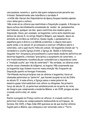 cem pessoas, noventa e quatro das quais compareceram perante seu
tribunal. Demonstrando uma tolerância e caridade 4
cristãs não-típicas dos Inquisidores da época,Jacques mandou apenas
cinco delas para a estaca.
Não eram só os cátaros que mantinham a Inquisição ocupada. A Europa na
época estava decididamente enxameada de modos de pensamentos
inortodoxos, qualquer um dos quais constituía alvo maduro para a
Inquisição. Havia, por exemplo, os bogomilos, outra seita dualista que
datava do século X, no antigo Império Búlgaro, que naquela época se
estendia da Ucrânia ao Adriático. Dessa região, o pensamento se
espalhara para a Grécia e os Bálcãs ocidentais, e depois mais para
oeste ainda; e no século 12 já começara a exercer influência sobre o
catarismo, com o qual muito tinha em comum. Os bogomilos diziam ser "a
verdadeira e oculta Igreja Cristã, a Igreja de Belém e Cafarnaum.
Segundo Yuri Stoyanoxç provavelmente a autoridade moderna definitiva em
doutrina bogomila, a heresia "precipitou o surgimento do catarismo, e
era tradicionalmente reconhecida por eclesiásticos e inquisidores como
a 'tradição oculta' por trás do catarismo"i' Na verdade, os cátaros eram
muitas vezes chamados de búlgaros, ou bugres. Não surpreende que
os bogomilos logo fossem incorrer numa atenção tão frequente da
Inquisição quanto os hereges franceses.
Partilhando muitos princípios com os cátaros e bogomilos, havia os
chamados paterenos ou "paterini", que haviam surgido no sul da Itália
no século 12. A essa altura, a Igreja usava o nome paterini de
maneira quase intercambiável com cátaro ou albigense. No primeiro
terço do século 13, os paterinos estabeleceram-se na parte do reino
da Hungria que compreende a moderna Bósnia; e em 1235, pregou-se uma
cruzada contra eles, ali, seme-
61
lhante à pregada na França contra os cátaros. A cruzada contra os
paterinos revelou-se conspicuamente malsucedida na extirpaçao da
heresia. Em 1325, o Papa João 202 queixava-se de que muitos cátaros
fugiam para a Bósnia, que começava a ser encarada como a "Terra
 