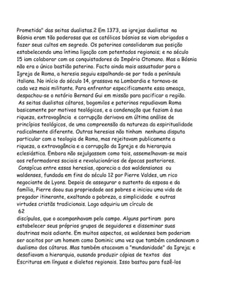 Prometida" das seitas dualistas.2 Em 1373, as igrejas dualistas na
Bósnia eram tão poderosas que os católicos bósnios se viam obrigados a
fazer seus cultos em segredo. Os paterinos consolidaram sua posição
estabelecendo uma íntima ligação com potentados regionais; e no século
15 iam colaborar com os conquistadores do Império Otomano. Mas a Bósnia
não era o único bastião paterino. Facto ainda mais assustador para a
Igreja de Roma, a heresia seguiu espalhando-se por toda a península
italiana. No início do século 14, grassava na Lombardia e tornava-se
cada vez mais militante. Para enfrentar especificamente essa ameaça,
despachou-se o notório Bernard Gui em missão para pacificar a região.
As seitas dualistas cátaros, bogomilos e paterinos repudiavam Roma
basicamente por motivos teológicos, e a condenação que faziam à sua
riqueza, extravagância e corrupção derivava em última análise de
princípios teológicos, de uma compreensão da natureza da espiritualidade
radicalmente diferente. Outras heresias não tinham nenhuma disputa
particular com a teologia de Roma, mas rejeitavam publicamente a
riqueza, a extravagância e a corrupção da Igreja e da hierarquia
eclesiástica. Embora não sejulgassem como tais, assemelhavam-se mais
aos reformadores sociais e revolucionários de épocas posteriores.
Conspícua entre essas heresias, aparecia a dos waldensianos ou
waldenses, fundada em fins do século 12 por Pierre Valdes, um rico
negociante de Lyons. Depois de assegurar o sustento da esposa e da
família, Pierre doou sua propriedade aos pobres e iniciou uma vida de
pregador itinerante, exaltando a pobreza, a simplicidade e outras
virtudes cristãs tradicionais. Logo adquiriu um círculo de
62
discípulos, que o acompanhavam pelo campo. Alguns partiram para
estabelecer seus próprios grupos de seguidores e disseminar suas
doutrinas mais adiante. Em muitos aspectos, os waldenses bem poderiam
ser aceitos por um homem como Dominic uma vez que também condenavam o
dualismo dos cátaros. Mas também atacavam a "mundanidade" da Igreja; e
desafiavam a hierarquia, ousando produzir cópias de textos das
Escrituras em línguas e dialetos regionais. Isso bastou para fazê-los
 