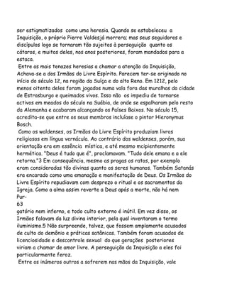 ser estigmatizados como uma heresia. Quando se estabeleceu a
Inquisição, o próprio Pierre Valdesjá morrera; mas seus seguidores e
discípulos logo se tornaram tão sujeitos à perseguição quanto os
cátaros, e muitos deles, nos anos posteriores, foram mandados para a
estaca.
Entre as mais tenazes heresias a chamar a atenção da Inquisição,
Achava-se a dos Irmãos do Livre Espírito. Parecem ter-se originado no
início do século 12, na região da Suíça e do alto Reno. Em 1212, pelo
menos oitenta deles foram jogados numa vala fora das muralhas da cidade
de Estrasburgo e queimados vivos. Isso não os impediu de tornarse
activos em meados do século na Suábia, de onde se espalharam pelo resto
da Alemanha e acabaram alcançando os Países Baixos. No século 15,
acredita-se que entre os seus membros incluíase o pintor Hieronymus
Bosch.
Como os waldenses, os Irmãos do Livre Espírito produziam livros
religiosos em língua vernácula. Ao contrário dos waldenses, porém, sua
orientação era em essência mística, e até mesmo mcipientemente
hermética. "Deus é tudo que é", proclamavam. "Tudo dele emana e a ele
retorna."3 Em consequência, mesmo as pragas os ratos, por exemplo
eram consideradas tão divinas quanto os seres humanos. Também Satanás
era encarado como uma emanação e manifestação de Deus. Os Irmãos do
Livre Espírito repudiavam com desprezo o ritual e os sacramentos da
Igreja. Como a alma assim reverte a Deus após a morte, não há nem
Pur-
63
gatório nem inferno, e todo culto externo é inútil. Em vez disso, os
Irmãos falavam da luz divina interior, pela qual inventaram o termo
iluminismo.5 Não surpreende, talvez, que fossem amplamente acusados
de culto do demônio e práticas satânicas. Também foram acusados de
licenciosidade e descontrole sexual do que gerações posteriores
viriam a chamar de amor livre. A perseguição da Inquisição a eles foi
particularmente feroz.
Entre os inúmeros outros a sofrerem nas mãos da Inquisição, vale
 