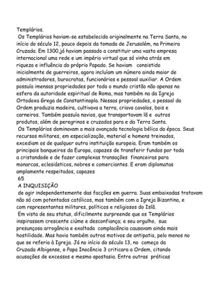 Templários.
Os Templários haviam-se estabelecido originalmente na Terra Santa, no
início do século 12, pouco depois da tomada de Jerusalém, na Primeira
Cruzada. Em 1300,já haviam passado a constituir uma vasta empresa
internacional uma rede e um império virtual que só vinha atrás em
riqueza e influência do próprio Papado. Se haviam consistido
inicialmente de guerreiros, agora incluíam um número ainda maior de
administradores, burocratas, funcionários e pessoal auxiliar. A Ordem
possuía imensas propriedades por todo o mundo cristão não apenas na
esfera da autoridade espiritual de Roma, mas também na da Igreja
Ortodoxa Grega de Constantinopla. Nessas propriedades, o pessoal da
Ordem produzia madeira, cultivava a terra, criava cavalos, bois e
carneiros. Também possuía navios, que transportavam lã e outros
produtos, além de peregrinos e cruzados para e da Terra Santa.
Os Templários dominavam a mais avançada tecnologia bélica da época. Seus
recursos militares, em especialização, material e homens treinados,
excediam os de qualquer outra instituição europeia. Eram também os
principais banqueiros da Europa, capazes de transferir fundos por toda
a cristandade e de fazer complexas transações financeiras para
monarcas, eclesiásticos, nobres e comerciantes. E eram diplomatas
amplamente respeitados, capazes
65
A INQUISIÇÃO
de agir independentemente das facções em guerra. Suas embaixadas tratavam
não só com potentados católicos, mas também com a Igreja Bizantina, e
com representantes militares, políticos e religiosos do Islã.
Em vista de seu status, dificilmente surpreende que os Templários
inspirassem crescente ciúme e desconfiança; e seu orgulho, sua
presunçosa arrogância e exaltada complacência causavam ainda mais
hostilidade. Mas havia também outros motivos de antipatia, pelo menos no
que se referia à Igreja. Já no início do século 13, no começo da
Cruzada Albigense, o Papa Inocêncio 3 criticara a Ordem, citando
acusações de excessos e mesmo apostasia. Entre outras práticas
 