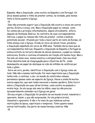 Espanha. Mas a Inquisição, como existiu na Espanha e em Portugal, foi
única desses países e tinha de prestar contas, na verdade, pelo menos
tanto à Coroa quanto à Igreja.
14
Isso não pretende sugerir que a Inquisição não existiu e atuou em outras
partes. Existiu e atuou, sim. Mas a Inquisição papal ou romana como
foi conhecida a princípio informalmente, depois oficialmente diferiu
daquela da Península Ibérica. Ao contrário de suas correspondentes
ibéricas, a papal ou romana não tinha de prestar contas a nenhum
potentado secular. Atuando por toda a maior parte do resto da Europa, só
tinha aliança com a Igreja. Criada no início do século treze, predatou
a Inquisição espanhola em cerca de 250 anos. Também durou mais que as
correspondentes ibéricas. Enquanto a Inquisição na Espanha e Portugal se
achava extinta na terceira década do século dezenove, a papal ou romana
sobreviveu. Existe e continua ativamente em função até mesmo hoje. Mas o
faz sob um nome novo, menos emotivo e estigmatizado. Com seu atual
título desinfectado de Congregação para a Doutrina da Fé, ainda
desempenha um papel de destaque na vida de milhões de católicos por
todo o globo.
Seria um erro, porém, identificar a Inquisição com a Igreja como um
todo. Não são a mesma instituição. Por mais importante que a Inquisição
tenha sido, e continue a ser, no mundo do catolicismo romano,
permanece apenas como um aspecto da Igreja. Houve e ainda há muitos
outros aspectos, que nem todos merecem o mesmo opróbrio. Este livro é
sobre a Inquisição em suas várias formas, como existiu no passado e
existe hoje. Se ela surge sob uma luz dúbia, essa luz não precisa
necessariamente estender-se à Igreja em geral.
Em sua origem, a Inquisição foi produto de um mundo brutal, insensível e
ignorante. Assim, o que não surpreende, foi ela própria brutal,
insensível e ignorante. E não o foi mais do que inúmeras outras
instituições da época, espirituais e temporais. Tanto quanto essas
outras instituições, faz parte de nossa herança coletiva. Não
15
 
