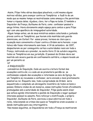 Assim, Filipe tinha várias desculpas plausíveis, e até mesmo alguns
motivos válidos, para avançar contra os Templários e fazê-lo de um
modo que ao mesmo tempo os neutralizasse como ameaça e lhe permitisse
tomar a riqueza deles. Ajudava, claro, ter o Papa no bolso. E também o
Inquisidor da França, Guillaume de Paris, como confessor pessoal e
amigo íntimo. Havia obviamente amplo espaço para conluio e para Filipe
agir com uma aparência de inimpugnável autoridade.
Algum tempo antes, um de seus ministros andara colectando e juntando
provas contra os Templários, que haviam sido mantidas sob guarda
dominicana, em Corbeil. Por essas provas, tornava-se claro que a
acusação mais conveniente a fazer contra a Ordem seria heresia o que
talvez não fosse inteiramente sem base. A 14 de setembro de 1307,
despacharam-se por conseguinte cartas a autoridades reais em toda a
França, instruindo-as a prender, na sexta-feira 13 de outubro seguinte,
todos os Templários em sua jurisdição. O pessoal da Ordem devia ser
mantido sob severa guarda em confinamento solitário, e depois levado um
por um perante os
67
A INQUISIÇÃO
comissários da Inquisição. Cada um ouviria a leitura formal das
acusações contra ele; e a cada um se prometeria perdão se se
confessasse culpado das acusações e retornasse ao seio da Igreja. Se
um Templário se recusasse a confessar, seria enviado o mais prontamente
possível ao rei. Enquanto isso, toda a propriedade da Ordem seria
sequestrada e compilado um abrangente inventário de todos os bens e
posses. Embora vindas de um monarca, essas instruções foram oficialmente
promulgadas sob a autoridade do Inquisidor. Filipe podia assim dizer
que estava agindo inteiramente a pedido da Inquisição e negar qualquer
interesse pessoal no assunto. Para reforçar a mistificação, o próprio
Inquisidor, Guillaume de Paris, escreveu a seus esbirros em todo o
reino, relacionando os crimes dos quais os Templários eram acusados e
dando instruções para seu interrogatório.
Nos meses seguintes, os Inquisidores em toda a França se mantiveram
 