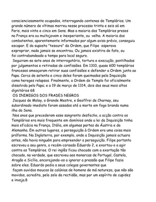 conscienciosamente ocupados, interrogando centenas de Templários. Um
grande número de vítimas morreu nesse processo trinta e seis só em
Paris, mais vinte e cinco em Sens. Mas a maioria dos Templários presos
na França era ou muitojovem e inexperiente, ou velha. A maioria dos
combatentes, aparentemente informados por algum aviso prévio, conseguiu
escapar. E do suposto "tesouro" da Ordem, que Filipe esperava
expropriar, nada jamais se encontrou. Ou jamais existira de fato, ou
foi contrabandeado a tempo para local seguro.
Seguiram-se sete anos de interrogatório, tortura e execução, pontilhadas
por julgamentos e retiradas de confissões. Em 1310, quase 600 templários
franceses ameaçaram retirar suas confissões e defender a Ordem junto ao
Papa. Cerca de setenta e cinco deles foram queimados pela Inquisição
como hereges relapsos. Finalmente, a Ordem do Templo foi oficialmente
dissolvida pelo Papa; e a 19 de março de 1314, dois dos seus mais altos
dignitários 68
OS INIMIGOS DOS FRADES NEGROS
Jacques de Molay, o Grande Mestre, e Geoffroi de Charnay, seu
subordinado imediato foram assados até a morte em fogo brando numa
ilha do Sena.
Nos anos que precederam esse sangrento desfecho, a acção contra os
Templários era mais frequente em domínios onde a lei da Inquisição tinha
mais eficácia na França, Itália, em algumas partes da Áustria e da
Alemanha. Em outros lugares, a perseguição à Ordem era uma coisa mais
próforma. Na Inglaterra, por exemplo, onde a Inquisição jamais actuara
antes, não havia ninguém para empreender a perseguição. Filipe portanto
escreveu a seu genro, o recém-coroado Eduardo 2, e exortou-o a agir
contra os Templários. O rei inglês ficou chocado com a exortação tão
chocado, na verdade, que escreveu aos monarcas de Portugal, Castela,
Aragão e Sicília, encorajando-os a ignorar a pressão que Filipe fazia
sobre eles. Eduardo pedia a seus colegas governantes que
façam ouvidos moucos às calúnias de homens de má natureza, que não são
movidos, acredito, pelo zelo da rectidão, mas por um espírito de cupidez
e inveja.8
 