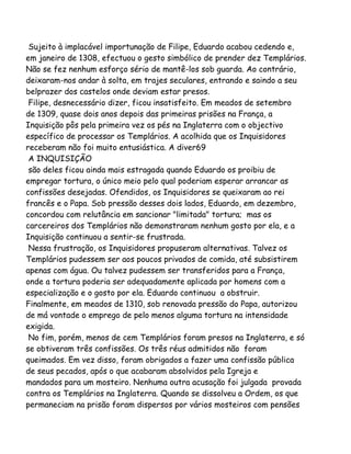 Sujeito à implacável importunação de Filipe, Eduardo acabou cedendo e,
em janeiro de 1308, efectuou o gesto simbólico de prender dez Templários.
Não se fez nenhum esforço sério de mantê-los sob guarda. Ao contrário,
deixaram-nos andar à solta, em trajes seculares, entrando e saindo a seu
belprazer dos castelos onde deviam estar presos.
Filipe, desnecessário dizer, ficou insatisfeito. Em meados de setembro
de 1309, quase dois anos depois das primeiras prisões na França, a
Inquisição pôs pela primeira vez os pés na Inglaterra com o objectivo
específico de processar os Templários. A acolhida que os Inquisidores
receberam não foi muito entusiástica. A diver69
A INQUISIÇÃO
são deles ficou ainda mais estragada quando Eduardo os proibiu de
empregar tortura, o único meio pelo qual poderiam esperar arrancar as
confissões desejadas. Ofendidos, os Inquisidores se queixaram ao rei
francês e o Papa. Sob pressão desses dois lados, Eduardo, em dezembro,
concordou com relutância em sancionar "limitada" tortura; mas os
carcereiros dos Templários não demonstraram nenhum gosto por ela, e a
Inquisição continuou a sentir-se frustrada.
Nessa frustração, os Inquisidores propuseram alternativas. Talvez os
Templários pudessem ser aos poucos privados de comida, até subsistirem
apenas com água. Ou talvez pudessem ser transferidos para a França,
onde a tortura poderia ser adequadamente aplicada por homens com a
especialização e o gosto por ela. Eduardo continuou a obstruir.
Finalmente, em meados de 1310, sob renovada pressão do Papa, autorizou
de má vontade o emprego de pelo menos alguma tortura na intensidade
exigida.
No fim, porém, menos de cem Templários foram presos na Inglaterra, e só
se obtiveram três confissões. Os três réus admitidos não foram
queimados. Em vez disso, foram obrigados a fazer uma confissão pública
de seus pecados, após o que acabaram absolvidos pela Igreja e
mandados para um mosteiro. Nenhuma outra acusação foi julgada provada
contra os Templários na Inglaterra. Quando se dissolveu a Ordem, os que
permaneciam na prisão foram dispersos por vários mosteiros com pensões
 
