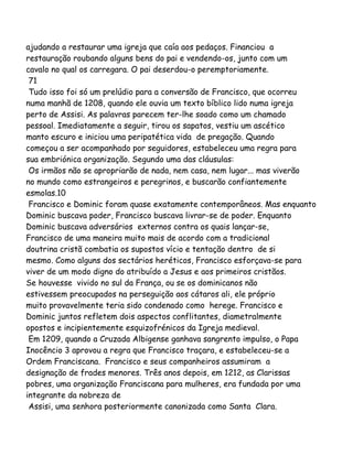 ajudando a restaurar uma igreja que caía aos pedaços. Financiou a
restauração roubando alguns bens do pai e vendendo-os, junto com um
cavalo no qual os carregara. O pai deserdou-o peremptoriamente.
71
Tudo isso foi só um prelúdio para a conversão de Francisco, que ocorreu
numa manhã de 1208, quando ele ouvia um texto bíblico lido numa igreja
perto de Assisi. As palavras parecem ter-lhe soado como um chamado
pessoal. Imediatamente a seguir, tirou os sapatos, vestiu um ascético
manto escuro e iniciou uma peripatética vida de pregação. Quando
começou a ser acompanhado por seguidores, estabeleceu uma regra para
sua embriónica organização. Segundo uma das cláusulas:
Os irmãos não se apropriarão de nada, nem casa, nem lugar... mas viverão
no mundo como estrangeiros e peregrinos, e buscarão confiantemente
esmolas.10
Francisco e Dominic foram quase exatamente contemporâneos. Mas enquanto
Dominic buscava poder, Francisco buscava livrar-se de poder. Enquanto
Dominic buscava adversários externos contra os quais lançar-se,
Francisco de uma maneira muito mais de acordo com a tradicional
doutrina cristã combatia os supostos vício e tentação dentro de si
mesmo. Como alguns dos sectários heréticos, Francisco esforçava-se para
viver de um modo digno do atribuído a Jesus e aos primeiros cristãos.
Se houvesse vivido no sul da França, ou se os dominicanos não
estivessem preocupados na perseguição aos cátaros ali, ele próprio
muito provavelmente teria sido condenado como herege. Francisco e
Dominic juntos refletem dois aspectos conflitantes, diametralmente
opostos e incipientemente esquizofrénicos da Igreja medieval.
Em 1209, quando a Cruzada Albigense ganhava sangrento impulso, o Papa
Inocêncio 3 aprovou a regra que Francisco traçara, e estabeleceu-se a
Ordem Franciscana. Francisco e seus companheiros assumiram a
designação de frades menores. Três anos depois, em 1212, as Clarissas
pobres, uma organização Franciscana para mulheres, era fundada por uma
integrante da nobreza de
Assisi, uma senhora posteriormente canonizada como Santa Clara.
 