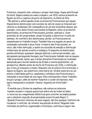 Francisco, enquanto isso, começou a pregar mais longe. Vagou pela Europa
Oriental. Depois embarcou numa cruzada e, em 1219, esteve presente no
Egipto ao sítio e captura do porto de Damietta, no Delta do Nilo.
Tão pobres e esfarrapados eram os primeiros Franciscanos que alguns
Inquisidores dominicanos com excesso de zelo às vezes os tomavam por
cátaros ou waldenses. Em consequência de um mal-entendido desses, por
exemplo, cinco deles foram executados na Espanha. Como os primeiros
dominicanos, os primeiros Franciscanos juravam pobreza e eram
proibidos de ter propriedade, sendo forçados a sobreviver à custa de
esmolas. Ao contrário dos dominicanos, porém, os Franciscanos se
empenhavam no trabalho braçal. Também lhes era negada um pouco da
consolação concedida a seus rivais. A maioria dos Franciscanos, no
início, não tinha instrução, e assim era excluída da emoção e distracção
intelectuais do estudo erudito e teológico. E enquanto os dominicanos
podiam satisfazer quaisquer desejos sádicos e outras perversões que
abrigassem perseguindo hereges, aos Franciscanos também isso se negava.
Não surpreende, assim, que a árdua disciplina Franciscana se revelasse
demasiada para muitos membros da Ordem e muitos postulantes em
perspectiva. Mesmo antes da morte de Francisco em 1226, a instituição
que criara já começara a mudar. Enquanto ele se achava fora na Europa, e
depois no Egipto, seu substituto como Geral da Ordem mostrara-se um
astuto e habilidoso político, ampliando a influência dos Franciscanos e
relaxando a severidade de sua regra. Eles continuaram a fazer trabalho
braçal e pregar, além de manter hospitais e cuidar de leprosos, mas
agora começavam a acumular riqueza. Segundo um historiador:
73
Á medida que a Ordem se espalhava, não estava na natureza
humana recusar a riqueza quejorrava sobre ela de todos os lados,
e recorreu-se a engenhosas dialécticas para conciliar as amplas posses
com a absoluta rejeição de propriedade prescrita pela Regra.'1
Quando Francisco retornou de suas viagens, não fez qualquer tentativa de
recuperar o controle, de retomar sua posição de Geral. Negando todo
interesse em política, organização e hierarquia, continuou a seguir sua
 