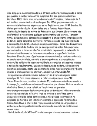 vida simples e desembaraçada; e a Ordem, embora reverenciando-o como
pai, passou a evoluir sob outros auspícios. Em seu primeiro Capítulo
Geral em 1221, cinco anos antes da morte de Francisco, tinha mais de 3
mil irmãos, um cardeal e vários bispos. Em 1256, possuía quarenta e
nove estabelecimentos separados só na Inglaterra, com 1.242 frades. Na
última parte do século 13, um deles era o famoso Roger Bacon.
Meio século depois da morte de Francisco, sua Ordem já se tornara tão
confortável e rica quanto qualquer outra instituição clerical. Também
tinha, à sua maneira, começado a descobrir a emocionante intoxicação do
poder. E, como corolário inevitável, tornara-se cada vez mais inclinada
à corrupção. Em 1257, o homem depois canonizado como São Boaventura
foi eleito Geral da Ordem. Um de seus primeiros actos foi enviar uma
carta circular a todos os chefes provinciais, deplorando a extensão da
desmoralização à qual os interesses mundanos e a ganância haviam
levado os Franciscanos. Queixava-se de que os irmãos haviam caído cada
vez mais na ociosidade, no vício e em vergonhosas extravagâncias,
construído palácios de obscena opulência, extorquido excessivos legados
e taxas de sepultamento. Dez anos depois, nada mudara, e Boaventura
repetia a acusação, desta vez de maneira ainda mais contundente: "E uma
imunda e profana mentira afirmar... abso74 A INQUISIÇÃO
luta pobreza e depois recusar submeter-se à falta de alguma coisa;
mendigar lá fora como miserável e rolar em riqueza em casa."12
Se os Franciscanos, em fins do século 13, haviam sucumbido ao mundo e
à corrupção, também se achavam dilacerados por cismas. Muitos membros
da Ordem Franciscanos místicos "espirituais ou puristas
tentavam permanecer leais aos princípios do fundador. Não surpreende
que essa sua posição inflexível logo os levasse a conflitos com a
Inquisição dirigida pelos dominicanos, e não poucos incorressem na
acusação de heresia. Em 1282 por exemplo, a acusação foi lançada a
PierreJean Ouvi, o chefe dos Franciscanos puristas no Languedoc; e
embora ele fosse posteriormente exonerado, suas obras continuaram
censuradas.
No início do século XIV os Franciscanos puristas achavam-se cada vez
 