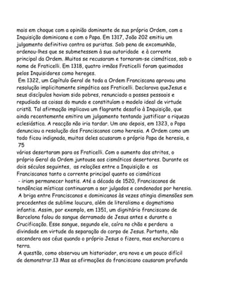 mais em choque com a opinião dominante de sua própria Ordem, com a
Inquisição dominicana e com o Papa. Em 1317, João 202 emitiu um
julgamento definitivo contra os puristas. Sob pena de excomunhão,
ordenou-lhes que se submetessem à sua autoridade e à corrente
principal da Ordem. Muitos se recusaram e tornaram-se cismáticos, sob o
nome de Fraticelli. Em 1318, quatro irmãos Fraticelli foram queimados
pelos Inquisidores como hereges.
Em 1322, um Capítulo Geral de toda a Ordem Franciscana aprovou uma
resolução implicitamente simpática aos Fraticelli. Declarava queJesus e
seus discípulos haviam sido pobres, renunciado a posses pessoais e
repudiado as coisas do mundo e constituíam o modelo ideal de virtude
cristã. Tal afirmação implicava um flagrante desafio à Inquisição, que
ainda recentemente emitira um julgamento tentando justificar a riqueza
eclesiástica. A reacção não iria tardar. Um ano depois, em 1323, o Papa
denunciou a resolução dos Franciscanos como heresia. A Ordem como um
todo ficou indignada, muitos deles acusaram o próprio Papa de heresia, e
75
vários desertaram para os Fraticelli. Com o aumento dos atritos, o
próprio Geral da Ordem juntouse aos cismáticos desertores. Durante os
dois séculos seguintes, as relações entre a Inquisição e os
Franciscanos tanto a corrente principal quanto os cismáticos
- iriam permanecer hostis. Até a década de 1520, Franciscanos de
tendências místicas continuaram a ser julgados e condenados por heresia.
A briga entre Franciscanos e dominicanos às vezes atingia dimensões sem
precedentes de sublime loucura, além de literalismo e dogmatismo
infantis. Assim, por exemplo, em 1351, um dignitário franciscano de
Barcelona falou do sangue derramado de Jesus antes e durante a
Crucificação. Esse sangue, segundo ele, caíra no chão e perdera a
divindade em virtude da separação do corpo de Jesus. Portanto, não
ascendera aos céus quando o próprio Jesus o fizera, mas encharcara a
terra.
A questão, como observou um historiador, era nova e um pouco difícil
de demonstrar.13 Mas as afirmações do franciscano causaram profunda
 