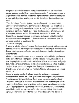 indignação a Nicholas Roselli, o Inquisidor dominicano de Barcelona,
que de qualquer modo já se ressentia mesmo dos franciscanos, e agora
julgava ter novos motivos de ofensa. Aproveitando a oportunidade para
atacar a Ordem rival, enviou uma versão detalhada da questão para o
Papa.
Também o Papa ficou indignado com as afirmações do franciscano.
Convocou prontamente uma conferência de teólogos para investigar a
questão do sangue derramado de Jesus. A conferência partilhou da
indignação do Padre Roselli e do Papa. Condenaram-se oficialmente as
afirmações do franciscano. Emitiram-se instruções a todos os
Inquisidores qualquer um que continuasse a divulgar tais afirmações
escandalosas devia ser preso. O franciscano que enunciara a tese foi
obrigado a retirá-la publicamente.
76 */* (a corrigir)
O assunto não terminou aí, porém. Sentindo-se atacados, os franciscanos,
embora proibidos de qualquer discussão pública do sangue derramado de
Jesus, continuaram a defender sua posição em particular. Segundo um
comentarista:
Os franciscanos afirmavam, com provocante racionalidade, que bem se
podia acreditar que o sangue de Cristo ficou na terra, uma vez que a
pele do prepúcio cortada na circuncisão se achava preservada na Igreja
de Latrão e era reverenciada como relíquia debaixo dos olhos de papa e
cardeal, e que partes do sangue e da água que haviam fluído na
Crucificação eram expostas aos fiéis em Mântua e Bruges, e em outras
partes.14
Durante a maior parte do século seguinte, a disputa prosseguiu
discretamente. Então, em 1448, quase cem anos depois, um professor
franciscano da Universidade de Paris levou o problema àatenção do
Colégio de Teologia. A renovada discussão resultou na formação de um
conselho de teólogos para investigar mais a fundo o espinhoso assunto.
Os teólogos passaram alguns anos em debate. Finalmente, com grande
solenidade, emitiram sua conclusão. Não era contrário à doutrina da
Igreja, declaravam, acreditar na tese franciscana original de que o
 