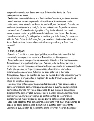 sangue derramado por Jesus em seus últimos dias havia de fato
permanecido na terra.
Exultantes com a vitória em sua Guerra dos Cem Anos, os franciscanos
permitiram-se um certo grau de triunfalismo e tornaram-se mais
audaciosos. Num sermão em Brescia, em 1462, um destacado franciscano
endossou abertamente a posição de seu antecessor. Explodiu de novo a
controvérsia. Contendo a indignação, o Inquisidor dominicano local
escreveu uma carta de polida incredulidade ao franciscano. Declarava,
com discreta irritação, não poder acreditar que tal afirmação houvesse
sido de fato feita. As informações que recebera deviam ter distorcido
tudo. Teria o franciscano a bondade de assegurarlhe que fora isso
mesmo?
77
A INQUISIÇÃO
Quando o franciscano, com igual polidez, repetiu as declarações, foi
convocado a comparecer perante o Inquisidor no dia seguinte.
Assustado com a perspectiva de renovada disputa entre dominicanos e
franciscanos, o bispo local interveio. Deu um jeito de fazer retirar a
intimaçao, mas só com o entendimento de que o assunto seria encaminhado
à atenção pessoal do Papa. Enquanto isso, dominicanos em toda a
cristandade começaram a fulminar de seus púlpitos a heresia
franciscana. Depois de manter-se mais ou menos discreta pela maior parte
de um século, a briga voltou a explodir de modo dramático perante os
olhos da perplexa populaçao.
Não querendo antagonizar nenhuma das Ordens, o Papa apressouse a
convocar mais uma conferência para examinar a questão cada vez mais
pestilencial. Parece ter tido a esperança de que ela seria desarmada
simplesmente com atrasos burocráticos e o andar pesado da maquinaria
administrativa. Para seu vexame, os participantes da conferência
demonstraram maior avidez do que se previa pelo polêmico combate.
Cada lado escolheu três defensores, e durante três dias, em presença do
papa e do sacro colégio, eles discutiram a questão com tão ardente
veemência que, apesar do inclemente clima invernal, ficaram banhados
 
