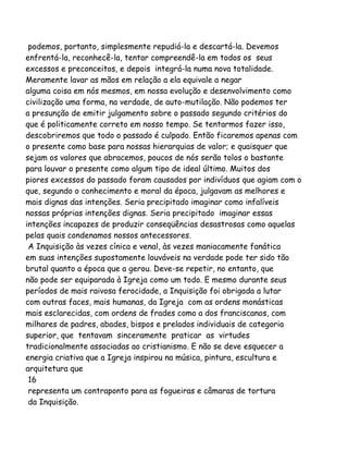 podemos, portanto, simplesmente repudiá-la e descartá-la. Devemos
enfrentá-la, reconhecê-la, tentar compreendê-la em todos os seus
excessos e preconceitos, e depois integrá-la numa nova totalidade.
Meramente lavar as mãos em relação a ela equivale a negar
alguma coisa em nós mesmos, em nossa evolução e desenvolvimento como
civilização uma forma, na verdade, de auto-mutilação. Não podemos ter
a presunção de emitir julgamento sobre o passado segundo critérios do
que é politicamente correto em nosso tempo. Se tentarmos fazer isso,
descobriremos que todo o passado é culpado. Então ficaremos apenas com
o presente como base para nossas hierarquias de valor; e quaisquer que
sejam os valores que abracemos, poucos de nós serão tolos o bastante
para louvar o presente como algum tipo de ideal último. Muitos dos
piores excessos do passado foram causados por indivíduos que agiam com o
que, segundo o conhecimento e moral da época, julgavam as melhores e
mais dignas das intenções. Seria precipitado imaginar como infalíveis
nossas próprias intenções dignas. Seria precipitado imaginar essas
intenções incapazes de produzir conseqüências desastrosas como aquelas
pelas quais condenamos nossos antecessores.
A Inquisição às vezes cínica e venal, às vezes maniacamente fanática
em suas intenções supostamente louváveis na verdade pode ter sido tão
brutal quanto a época que a gerou. Deve-se repetir, no entanto, que
não pode ser equiparada à Igreja como um todo. E mesmo durante seus
períodos de mais raivosa ferocidade, a Inquisição foi obrigada a lutar
com outras faces, mais humanas, da Igreja com as ordens monásticas
mais esclarecidas, com ordens de frades como a dos franciscanos, com
milhares de padres, abades, bispos e prelados individuais de categoria
superior, que tentavam sinceramente praticar as virtudes
tradicionalmente associadas ao cristianismo. E não se deve esquecer a
energia criativa que a Igreja inspirou na música, pintura, escultura e
arquitetura que
16
representa um contraponto para as fogueiras e câmaras de tortura
da Inquisição.
 