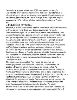 Inquisição se instalou primeiro em 1238, mas apenas em Aragão.
Inicialmente, atuou de maneira aleatória, ineficiente e próforma; e no
início do século 14 estava praticamente adormecida. Em outros domínios
em Castela, por exemplo, em Leão e Portugal a Inquisição nem sequer
apareceu até 1376, todo um século e meio após sua origem na França.
80
A INQUISIÇÃO ESPANHOLA
Em 1474, a mulher conhecida na história como Isabel de Castela ascendeu
ao trono de seu reino. Cinco anos depois, seu marido, Fernando,
tornouse rei deAragão. De 1479 em diante, assim, eles presidiram como
governantes conjuntos o que era em efeito um único reino unificado. Nos
anos que se seguiram, embarcaram num programa de âmbito e escala
imensamente ambiciosos. Empreenderam extirpar os últimos enclaves
mouros ou islâmicos de seus domínios iniciativa que culminou com a
tomada de Granada em 1492. E mergulharam num implacável programa de
purificação que antecipava a política nacionalsocialista do século 20
e a prática de "limpeza étnica" aplicada nos Bálcãs na década de 1990.
Sob Fernando e Isabel, a Espanha não ia ser só unida. Ia simultaneamente
ser "expurgada" de islamismo e judaísmo, além de paganismo e heresias
cristãs. Para isso, os monarcas espanhóis estabeleceram sua própria
Inquisição em 1478.
Nos mecanismos e operações "em todos os aspectos de
prisões,julgamento, procedimentos, confiscos, recrutamento de
pessoal a Inquisição espanhola emulou as de outras partes. Ao
contrário destas, porém, a espanhola não era um instrumento do Papado.
Prestava contas diretamente a Fernando e Isabel. Como os domínios dos
monarcas espanhóis compreendiam uma espécie de teocracia, com a Igreja e
o Estado atuando conjugados, a Inquisição espanhola era tanto um
adjunto da Coroa quanto da Igreja. Funcionava como um instrumento não
só de ortodoxia eclesiástica, mas também de política real. Falando aos
novos Inquisidores instalados em Aragão, disselhes Fernando:
Embora vós e os outros desfruteis do título de inquisidor, fomos eu e a
rainha que vos nomeamos, e sem nosso apoio muito pouco podeis fazer.2
 
