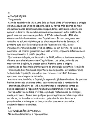 81
A INQUISIÇÃO
Torquemada
A 10 de novembro de 1478, uma Bula do Papa Sixto IV autorizava a criação
de uma Inquisição única na Espanha. Dois ou talvez três padres de mais
de quarenta anos seriam nomeados Inquisidores. Confiouse o direito de
nomear e demitir não aos dominicanos nem a qualquer outra instituição
papal, mas aos monarcas espanhóis. A 27 de setembro de 1480, eles
nomearam dois dominicanos como Inquisidores. Estes começaram seu
trabalho no sul, nas vizinhanças do ainda mouro Reino de Granada. O
primeiro auto de fé se realizou a 6 de fevereiro de 1481, e seis
indivíduos foram queimados vivos na estaca. Só em Sevilha, no início de
novembro, as chamas ganharam mais 288 vítimas, enquanto setenta e nove
foram condenadas à prisão perpétua.
Quatro meses depois, em fevereiro de 1482, o Papa autorizou a nomeação
de mais sete dominicanos como Inquisidores. Um deles, prior de um
mosteiro em Segóvia, ia passar para a história como a própria
encarnação da face mais aterrorizante da Inquisição espanhola Tomás de
Torquemada. Nos três anos seguintes à sua nomeação, estabeleceramse
tribunais da Inquisição em outros quatro locais. Em 1492, tribunais
operavam em oito grandes cidades.
A essa altura, também, a Inquisição espanhola já desembestara. As queixas
haviam começado dez anos antes, poucos meses após a nomeação de
Torquemada. Em abril de 1482, respondendo a indignadas cartas de
bispos espanhóis, o Papa emitira uma Bula deplorando o fato de que
muitos autênticos e fiéis cristãos, com base testemunhos de inimigos,
rivais, escravos.., foram sem qualquer prova legítima metidos em prisões
seculares, torturados e condenados.., privados de seus haveres e
propriedades e entregues ao braço secular para ser executados...
causando desgosto a muitos.
82
A INQUISIÇÃO ESPANHOLA
No mesmo documento, o Papa concluía:
 