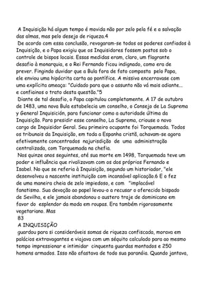 A Inquisição há algum tempo é movida não por zelo pela fé e a salvação
das almas, mas pelo desejo de riqueza.4
De acordo com essa conclusão, revogaram-se todos os poderes confiados à
Inquisição, e o Papa exigiu que os Inquisidores fossem postos sob o
controle de bispos locais. Essas medidas eram, claro, um flagrante
desafio à monarquia, e o Rei Fernando ficou indignado, como era de
prever. Fingindo duvidar que a Bula fora de fato composta pelo Papa,
ele enviou uma hipócrita carta ao pontífice. A missiva encerravase com
uma explícita ameaça: "Cuidado para que o assunto não vá mais adiante...
e confiainos o trato desta questão."5
Diante de tal desafio, o Papa capitulou completamente. A 17 de outubro
de 1483, uma nova Bula estabelecia um conselho, o Consejo de La Suprema
y General Inquisición, para funcionar como a autoridade última da
Inquisição. Para presidir esse conselho, La Suprema, criouse o novo
cargo de Inquisidor Geral. Seu primeiro ocupante foi Torquemada. Todos
os tribunais da Inquisição, em toda a Espanha cristã, achavam-se agora
efetivamente concentrados najurisdição de uma administração
centralizada, com Torquemada na chefia.
Nos quinze anos seguintes, até sua morte em 1498, Torquemada teve um
poder e influência que rivalizavam com os dos próprios Fernando e
Isabel. No que se referia à Inquisição, segundo um historiador, "ele
desenvolveu a nascente instituição com incansável aplicação.6 E o fez
de uma maneira cheia de zelo impiedoso, e com "implacável
fanatismo. Sua devoção ao papel levou-o a recusar o oferecido bispado
de Sevilha, e ele jamais abandonou o austero traje de dominicano em
favor do esplendor da moda em roupas. Era também rigorosamente
vegetariano. Mas
83
A INQUISIÇÃO
guardou para si consideráveis somas de riqueza confiscada, morava em
palácios extravagantes e viajava com um séquito calculado para ao mesmo
tempo impressionar e intimidar cinquenta guardas montados e 250
homens armados. Isso não afastava de todo sua paranóia. Quando jantava,
 