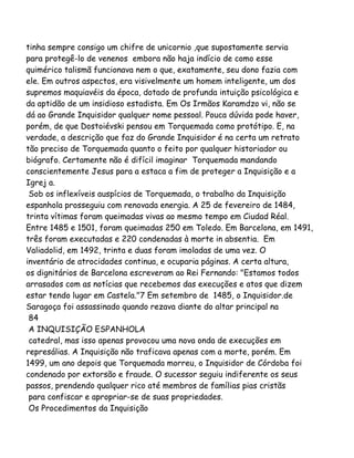 tinha sempre consigo um chifre de unicornio ,que supostamente servia
para protegê-lo de venenos embora não haja indício de como esse
quimérico talismã funcionava nem o que, exatamente, seu dono fazia com
ele. Em outros aspectos, era visivelmente um homem inteligente, um dos
supremos maquiavéis da época, dotado de profunda intuição psicológica e
da aptidão de um insidioso estadista. Em Os Irmãos Karamdzo vi, não se
dá ao Grande Inquisidor qualquer nome pessoal. Pouca dúvida pode haver,
porém, de que Dostoiévski pensou em Torquemada como protótipo. E, na
verdade, a descrição que faz do Grande Inquisidor é na certa um retrato
tão preciso de Torquemada quanto o feito por qualquer historiador ou
biógrafo. Certamente não é difícil imaginar Torquemada mandando
conscientemente Jesus para a estaca a fim de proteger a Inquisição e a
Igrej a.
Sob os inflexíveis auspícios de Torquemada, o trabalho da Inquisição
espanhola prosseguiu com renovada energia. A 25 de fevereiro de 1484,
trinta vítimas foram queimadas vivas ao mesmo tempo em Ciudad Réal.
Entre 1485 e 1501, foram queimadas 250 em Toledo. Em Barcelona, em 1491,
três foram executadas e 220 condenadas à morte in absentia. Em
Valiadolid, em 1492, trinta e duas foram imoladas de uma vez. O
inventário de atrocidades continua, e ocuparia páginas. A certa altura,
os dignitários de Barcelona escreveram ao Rei Fernando: "Estamos todos
arrasados com as notícias que recebemos das execuções e atos que dizem
estar tendo lugar em Castela."7 Em setembro de 1485, o Inquisidor.de
Saragoça foi assassinado quando rezava diante do altar principal na
84
A INQUISIÇÃO ESPANHOLA
catedral, mas isso apenas provocou uma nova onda de execuções em
represálias. A Inquisição não traficava apenas com a morte, porém. Em
1499, um ano depois que Torquemada morreu, o Inquisidor de Córdoba foi
condenado por extorsão e fraude. O sucessor seguiu indiferente os seus
passos, prendendo qualquer rico até membros de famílias pias cristãs
para confiscar e apropriar-se de suas propriedades.
Os Procedimentos da Inquisição
 