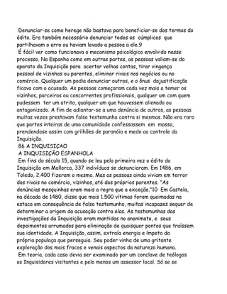 Denunciar-se como herege não bastava para beneficiar-se dos termos do
édito. Era também necessário denunciar todos os cúmplices que
partilhavam o erro ou haviam levado a pessoa a ele.9
É fácil ver como funcionava o mecanismo psicológico envolvido nesse
processo. Na Espanha como em outras partes, as pessoas valiam-se do
aparato da Inquisição para acertar velhas contas, tirar vingança
pessoal de vizinhos ou parentes, eliminar rivais nos negócios ou no
comércio. Qualquer um podia denunciar outros, e o ônus dajustificação
ficava com o acusado. As pessoas começaram cada vez mais a temer os
vizinhos, parceiros ou concorrentes profissionais, qualquer um com quem
pudessem ter um atrito, qualquer um que houvessem alienado ou
antagonizado. A fim de adiantar-se a uma denúncia de outros, as pessoas
muitas vezes prestavam falso testemunho contra si mesmas. Não era raro
que partes inteiras de uma comunidade confessassem em massa,
prendendose assim com grilhões de paranóia e medo ao controle da
Inquisição.
86 A INQUISIÇAO
A INQUISIÇÃO ESPANHOLA
Em fins do século 15, quando se leu pela primeira vez o édito da
Inquisição em Mallorca, 337 indivíduos se denunciaram. Em 1486, em
Toledo, 2.400 fizeram o mesmo. Mas as pessoas ainda viviam em terror
dos rivais no comércio, vizinhos, até dos próprios parentes. "As
denúncias mesquinhas eram mais a regra que a exceção."10 Em Castela,
na década de 1480, dizse que mais 1.500 vítimas foram queimadas na
estaca em consequência de falso testemunho, muitas incapazes sequer de
determinar a origem da acusação contra elas. As testemunhas das
investigações da Inquisição eram mantidas no anonimato, e seus
depoimentos arrumados para eliminação de quaisquer pontos que traíssem
sua identidade. A Inquisição, assim, extraía energia e ímpeto da
própria populaça que perseguia. Seu poder vinha de uma gritante
exploração dos mais fracos e venais aspectos da natureza humana.
Em teoria, cada caso devia ser examinado por um conclave de teólogos
os Inquisidores visitantes e pelo menos um assessor local. Só se se
 