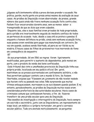 julgasse suficientemente válida a prova deviase prender o acusado. Na
prática, porém, muita gente era presa antes mesmo da avaliação de seus
casos. As prisões da Inquisição viviam abarrotadas de presos, grande
número dos quais ainda não tivera nenhuma acusação feita contra eles.
Podiam ficar encarcerados durante anos, sem ao menos saber a
transgressão de que se dizia que eram culpados.
Enquanto isso, eles e suas famílias eram privados de toda propriedade,
pois a prisão era invariavelmente seguida do imediato confisco de todos
os pertences do acusado tudo, desde a casa até os pratos e panelas. E
enquanto o homem definhava na prisão, ainda sem nenhuma acusação feita,
suas posses eram vendidas para pagar sua manutenção em cativeiro. De
vez em quando, acabava sendo libertado, só para se ver falido ou na
miséria. E houve casos de filhos de prisioneiros ricos morrendo de fome
em consequência do sequestro
87
de sua propriedade. Só em 1561 as regras foram ligeiramente
modificadas, para permitir o sustento de dependentes, pelo menos em
parte, com o produto da venda dos bens confiscados.
Cada tribunal das vinte e uma4sedes provinciais da Inquisição tinha sua
própria prisão, localizada em seu palácio oficial. Em geral,
mantinham-se os presos acorrentados em confinamento solitário, e não
lhes permitiam qualquer contato com o mundo lá fora. Se fossem
libertados, exigiase que "fizessem um juramento de não revelar nadado
que haviam visto ou passado nas celas. Não surpreende que muitas
vítimas enlouquecessem, morressem ou se suicidassem quando podiam. E no
entanto, paradoxalmente, as prisões da Inquisição muitas vezes eram
consideradas preferíveis às das autoridades seculares. Havia casos de
criminosos comuns que confessavam heresia, a fim de fazerse
transferir de uma prisão secular para uma da Inquisição.
Nas sessões de investigação e interrogatório da Inquisição, havia sempre
um escrivão e secretário, junto com os Inquisidores, um representante do
bispo local, um médico e o próprio torturador, em geral o carrasco
secular público. Tudo era anotado meticulosamente as perguntas
 