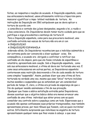 feitas, as respostas e reações do acusado. A Inquisição espanhola, como
sua antecessora medieval, usava altissonante retórica e hipocrisia para
mascarar ejustificar a impa- latável realidade da tortura. As
instruções da Inquisição em 1561 estipulavam que se devia aplicar a
tortura de acordo com
a consciência e vontade dos juízes designados, segundo a lei, a razão e
a boa consciencia. Os Jnquisidores devem tomar muito cuidado para que se
justifique e siga precedentes a sentença de tortura.12
Para a Inquisição espanhola, como para sua precursora medieval, uma
confissão extraída nas vascas da tortura não era em si con
A INQUISJÇAO
A INQUISIÇÃO ESPANHOLA
siderada válida. Os Inquisidores reconheciam que o indivíduo submetido a
dor extrema podia ser convencido a dizer qualquer coisa. Em
consequência, o acusado era obrigado a confirmar e ratificar sua
confissão um dia depois, para que ela fosse rotulada de espontânea e
voluntária, apresentada sem coação. Sob a Inquisição espanhola, como
sob sua antecessora medieval, a vítima só devia ser torturada uma vez. E
como seus antecessores em outras partes, os Inquisidores espanhóis
contornavam essa restrição descrevendo o fim de cada sessão de tortura
como simples "suspensão". Assim, podiase dizer que uma vítima só fora
torturada na verdade uma vez, mesmo que essa "única" tortura incluísse
muitas sessões e suspensões que se estendiam por um considerável
período de tempo. E, claro, a vítima era privada da esperança de que o
fim de qualquer sessão assinalasse o fim de sua provação.
Qualquer que fosse a sádica satisfação extraída pelos Inquisidores,
devese acentuar que o objetivo básico deles era menos arrancar uma
confissão de uma vítima individual que obter prova com as quais
consolidar seu controle sobre a populaça como um todo. Esperavase que o
acusado não apenas confessasse suas próprias transgressões, mas também
apresentasse provas, por mais tênues que fossem, com as quais incriminar
outros. Dificilmente surpreende que indivíduos na angústia da tortura
apresentassem qualquer nome que lhes viesse à cabeça o que seus
 