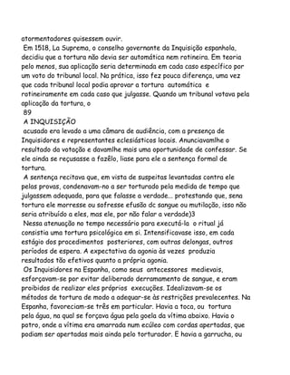 atormentadores quisessem ouvir.
Em 1518, La Suprema, o conselho governante da Inquisição espanhola,
decidiu que a tortura não devia ser automática nem rotineira. Em teoria
pelo menos, sua aplicação seria determinada em cada caso específico por
um voto do tribunal local. Na prática, isso fez pouca diferença, uma vez
que cada tribunal local podia aprovar a tortura automática e
rotineiramente em cada caso que julgasse. Quando um tribunal votava pela
aplicação da tortura, o
89
A INQUISIÇÃO
acusado era levado a uma câmara de audiência, com a presença de
Inquisidores e representantes eclesiásticos locais. Anunciavamlhe o
resultado da votação e davamlhe mais uma oportunidade de confessar. Se
ele ainda se reçusasse a fazêlo, liase para ele a sentença formal de
tortura.
A sentença recitava que, em vista de suspeitas levantadas contra ele
pelas provas, condenavam-no a ser torturado pela medida de tempo que
julgassem adequada, para que falasse a verdade... protestando que, sena
tortura ele morresse ou sofresse efusão dc sangue ou mutilação, isso não
seria atribuído a eles, mas ele, por não falar a verdade)3
Nessa atenuação no tempo necessário para executá-la o ritual já
consistia uma tortura psicológica em si. Intensificavase isso, em cada
estágio dos procedimentos posteriores, com outras delongas, outros
períodos de espera. A expectativa da agonia às vezes produzia
resultados tão efetivos quanto a própria agonia.
Os Inquisidores na Espanha, como seus antecessores medievais,
esforçavam-se por evitar deliberado derramamento de sangue, e eram
proibidos de realizar eles próprios execuções. Idealizavam-se os
métodos de tortura de modo a adequar-se às restrições prevalecentes. Na
Espanha, favoreciam-se três em particular. Havia a toca, ou tortura
pela água, na qual se forçava água pela goela da vítima abaixo. Havia o
potro, onde a vítima era amarrada num ecúleo com cordas apertadas, que
podiam ser apertadas mais ainda pelo torturador. E havia a garrucha, ou
 