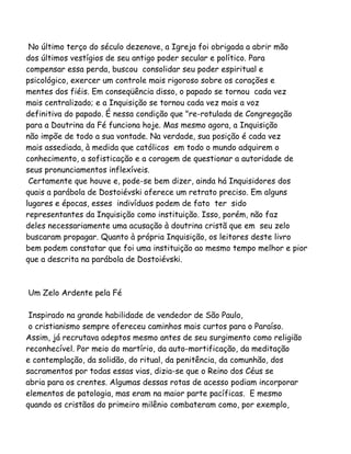 No último terço do século dezenove, a Igreja foi obrigada a abrir mão
dos últimos vestígios de seu antigo poder secular e político. Para
compensar essa perda, buscou consolidar seu poder espiritual e
psicológico, exercer um controle mais rigoroso sobre os corações e
mentes dos fiéis. Em conseqüência disso, o papado se tornou cada vez
mais centralizado; e a Inquisição se tornou cada vez mais a voz
definitiva do papado. É nessa condição que "re-rotulada de Congregação
para a Doutrina da Fé funciona hoje. Mas mesmo agora, a Inquisição
não impõe de todo a sua vontade. Na verdade, sua posição é cada vez
mais assediada, à medida que católicos em todo o mundo adquirem o
conhecimento, a sofisticação e a coragem de questionar a autoridade de
seus pronunciamentos inflexíveis.
Certamente que houve e, pode-se bem dizer, ainda há Inquisidores dos
quais a parábola de Dostoiévski oferece um retrato preciso. Em alguns
lugares e épocas, esses indivíduos podem de fato ter sido
representantes da Inquisição como instituição. Isso, porém, não faz
deles necessariamente uma acusação à doutrina cristã que em seu zelo
buscaram propagar. Quanto à própria Inquisição, os leitores deste livro
bem podem constatar que foi uma instituição ao mesmo tempo melhor e pior
que a descrita na parábola de Dostoiévski.
Um Zelo Ardente pela Fé
Inspirado na grande habilidade de vendedor de São Paulo,
o cristianismo sempre ofereceu caminhos mais curtos para o Paraíso.
Assim, já recrutava adeptos mesmo antes de seu surgimento como religião
reconhecível. Por meio do martírio, da auto-mortificação, da meditação
e contemplação, da solidão, do ritual, da penitência, da comunhão, dos
sacramentos por todas essas vias, dizia-se que o Reino dos Céus se
abria para os crentes. Algumas dessas rotas de acesso podiam incorporar
elementos de patologia, mas eram na maior parte pacíficas. E mesmo
quando os cristãos do primeiro milênio combateram como, por exemplo,
 