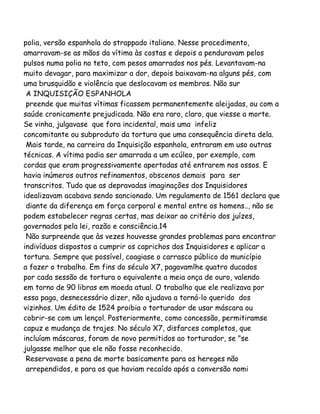 polia, versão espanhola do strappado italiano. Nesse procedimento,
amarravam-se as mãos da vítima às costas e depois a penduravam pelos
pulsos numa polia no teto, com pesos amarrados nos pés. Levantavam-na
muito devagar, para maximizar a dor, depois baixavam-na alguns pés, com
uma brusquidão e violência que deslocavam os membros. Não sur
A INQUISIÇÃO ESPANHOLA
preende que muitas vítimas ficassem permanentemente aleijadas, ou com a
saúde cronicamente prejudicada. Não era raro, claro, que viesse a morte.
Se vinha, julgavase que fora incidental, mais uma infeliz
concomitante ou subproduto da tortura que uma consequência direta dela.
Mais tarde, na carreira da Inquisição espanhola, entraram em uso outras
técnicas. A vítima podia ser amarrada a um ecúleo, por exemplo, com
cordas que eram progressivamente apertadas até entrarem nos ossos. E
havia inúmeros outros refinamentos, obscenos demais para ser
transcritos. Tudo que as depravadas imaginações dos Inquisidores
idealizavam acabava sendo sancionado. Um regulamento de 1561 declara que
diante da diferença em força corporal e mental entre os homens.., não se
podem estabelecer regras certas, mas deixar ao critério dos juízes,
governados pela lei, razão e consciência.14
Não surpreende que às vezes houvesse grandes problemas para encontrar
indivíduos dispostos a cumprir os caprichos dos Inquisidores e aplicar a
tortura. Sempre que possível, coagiase o carrasco público do município
a fazer o trabalho. Em fins do século X7, pagavamlhe quatro ducados
por cada sessão de tortura o equivalente a meia onça de ouro, valendo
em torno de 90 libras em moeda atual. O trabalho que ele realizava por
essa paga, desnecessário dizer, não ajudava a torná-lo querido dos
vizinhos. Um édito de 1524 proibia o torturador de usar máscara ou
cobrir-se com um lençol. Posteriormente, como concessão, permitiramse
capuz e mudança de trajes. No século X7, disfarces completos, que
incluíam máscaras, foram de novo permitidos ao torturador, se "se
julgasse melhor que ele não fosse reconhecido.
Reservavase a pena de morte basicamente para os hereges não
arrependidos, e para os que haviam recaído após a conversão nomi
 