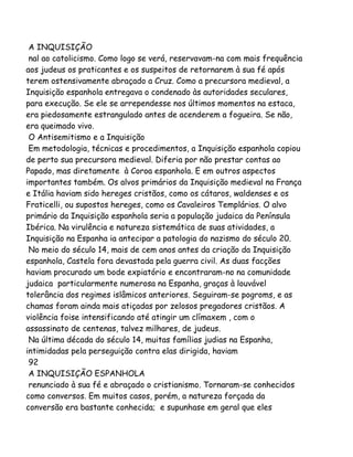 A INQUISIÇÃO
nal ao catolicismo. Como logo se verá, reservavam-na com mais frequência
aos judeus os praticantes e os suspeitos de retornarem à sua fé após
terem ostensivamente abraçado a Cruz. Como a precursora medieval, a
Inquisição espanhola entregava o condenado às autoridades seculares,
para execução. Se ele se arrependesse nos últimos momentos na estaca,
era piedosamente estrangulado antes de acenderem a fogueira. Se não,
era queimado vivo.
O Antisemitismo e a Inquisição
Em metodologia, técnicas e procedimentos, a Inquisição espanhola copiou
de perto sua precursora medieval. Diferia por não prestar contas ao
Papado, mas diretamente à Coroa espanhola. E em outros aspectos
importantes também. Os alvos primários da Inquisição medieval na França
e Itália haviam sido hereges cristãos, como os cátaros, waldenses e os
Fraticelli, ou supostos hereges, como os Cavaleiros Templários. O alvo
primário da Inquisição espanhola seria a população judaica da Península
Ibérica. Na virulência e natureza sistemática de suas atividades, a
Inquisição na Espanha ia antecipar a patologia do nazismo do século 20.
No meio do século 14, mais de cem anos antes da criação da Inquisição
espanhola, Castela fora devastada pela guerra civil. As duas facções
haviam procurado um bode expiatório e encontraram-no na comunidade
judaica particularmente numerosa na Espanha, graças à louvável
tolerância dos regimes islâmicos anteriores. Seguiram-se pogroms, e as
chamas foram ainda mais atiçadas por zelosos pregadores cristãos. A
violência foise intensificando até atingir um clímaxem , com o
assassinato de centenas, talvez milhares, de judeus.
Na última década do século 14, muitas famílias judias na Espanha,
intimidadas pela perseguição contra elas dirigida, haviam
92
A INQUISIÇÃO ESPANHOLA
renunciado à sua fé e abraçado o cristianismo. Tornaram-se conhecidos
como conversos. Em muitos casos, porém, a natureza forçada da
conversão era bastante conhecida; e supunhase em geral que eles
 