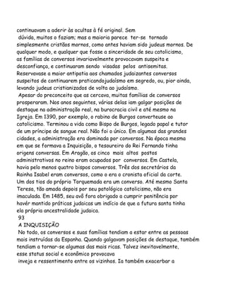 continuavam a aderir às ocultas à fé original. Sem
dúvida, muitos o faziam; mas a maioria parece ter-se tornado
simplesmente cristãos mornos, como antes haviam sido judeus mornos. De
qualquer modo, e qualquer que fosse a sinceridade de seu catolicismo,
as famílias de conversos invariavelmente provocavam suspeita e
desconfiança, e continuaram sendo visadas pelos antisemitas.
Reservavase a maior antipatia aos chamados judaizantes conversos
suspeitos de continuarem praticandojudaísmo em segredo, ou, pior ainda,
levando judeus cristianizados de volta ao judaísmo.
Apesar do preconceito que as cercava, muitas famílias de conversos
prosperaram. Nos anos seguintes, várias delas iam galgar posições de
destaque na administração real, na burocracia civil e até mesmo na
Igreja. Em 1390, por exemplo, o rabino de Burgos converteuse ao
catolicismo. Terminou a vida como Bispo de Burgos, legado papal e tutor
de um príncipe de sangue real. Não foi o único. Em algumas das grandes
cidades, a administração era dominada por conversos. Na época mesma
em que se formava a Inquisição, o tesoureiro do Rei Fernando tinha
origens conversas. Em Aragão, os cinco mais altos postos
administrativos no reino eram ocupados por conversos. Em Castela,
havia pelo menos quatro bispos conversos. Três dos secretários da
Rainha Isabel eram conversos, como o era o cronista oficial da corte.
Um dos tios do próprio Torquemada era um converso. Até mesmo Santa
Teresa, tão amada depois por seu patológico catolicismo, não era
imaculada. Em 1485, seu avô fora obrigado a cumprir penitência por
havér mantido práticas judaicas um indício de que a futura santa tinha
ela própria ancestralidade judaica.
93
A INQUISIÇÃO
No todo, os conversos e suas famílias tendiam a estar entre as pessoas
mais instruídas da Espanha. Quando galgavam posições de destaque, também
tendiam a tornar-se algumas das mais ricas. Talvez inevitavelmente,
esse status social e econômico provocava
inveja e ressentimento entre os vizinhos. Ia também exacerbar a
 