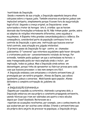 hostilidade da Inquisição.
Desde o momento de sua criação, a Inquisição espanhola lançara olhos
cobiçosos sobre a riqueza judia. Também encarava os próprios judeus com
implacável antipatia, simplesmente porque ficavam fora de suajurisdição
legal oficial. Segundo a crença original, os Inquisidores eram
autorizados a tratar de hereges isto é, cristãos que se haviam
desviado das formulações ortodoxas da fé. Não tinham poder, porém, sobre
os adeptos de religiões inteiramente diferentes, como osjudeus e
muçulmanos. A Espanha tinha grandes comunidadesjudaica e islâmica. Em
consequência, considerável parte da população continuava livre do
controle da Inquisição; e para uma instituição que buscava exercer
total controle, essa situação era julgada intolerável.
O primeiro passo da Inquisição foi agir contra os chamados
judaizantes. O "converso" que retornava aojudaísmo após haver abraçado
o cristianismo podia ser convenientemente rotulado de herege. Por
extensão, também podia qualquer um que o estimulasse na heresia e
essa transgressão podia ser mais ampliada ainda e incluir, por
implicação, todos os judeus. Mas a Inquisição ainda estava em
desvantagem, porque tinha de apresentar ou fabricar provas para cada
caso que buscava processar; e isso nem sempre era fácil.
A Inquisição endossou com entusiasmo o virulento antisemitismo já
promulgado por um notório pregador, Alonso de Espina, que odiava
igualmente judeus e conversos. Mobilizando apoio popular, Alonso
defendera a completa extirpação do judaísmo da
94
A INQUISIÇÃO ESPANHOLA
Espanha por expulsão ou extermínio. Adotando o programa dele, a
Inquisição embarcou em sua própria e constante propaganda antisemita,
usando técnicas que iriam ser adotadas uns quatro e meio séculos
depois por Josef Goebbels. Reiteravam-se e
repetiam-se acusações revoltantes, por exemplo, com o conhecimento de
que acabariam por ser aceitas como válidas. Citando o antisemitismo que
ela própria dera umjeito de provocar na populaçao, a Inquisição dirigiu
 