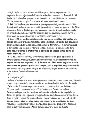 petição à Coroa para adotar medidas apropriadas. A proposta de
expulsar todos osjudeus da Espanha veio diretamente da Inquisição. O
texto defendendo a proposta foi descrito por um historiador como um
"feroz documento, que "recende a virulento antisemitismo.
O Rei Fernando reconheceu que a perseguição dos judeus e conversos
teria inevitavelmente repercussões econômicas adversas para o país. Nem
ele nem a Rainha Isabel, porém, puderam resistir à combinada pressão
da Inquisição e do sentimento popular que ela invocara. Numa carta a
seus mais influentes nobres e cortesãos, escreveu o rei:
O Santo Ofício da Inquisição, vendo que alguns cristãos são postos em
perigo pelo contato e comunicação com osjudeus, estipulou que osjudeus
sejam expulsos de todos os nossos remos e territórios, e convenceunos
a dar nosso apoio e concordância a isso... fazemo-lo com grande dano
para nós, buscando e preferindo a salvação de nossas almas acima do
nosso proveito...17
A 10 de janeiro de 1483, os monarcas escreveram para apaziguar a
Inquisição na Andaluzia, anunciando que todos os judeus moradores da
região deviam ser expulsos. A 12 de maio de 1486, todos osjudeus foram
enxotados de grandes partes de Aragão. Mas a expulsão em peso teve de
ser adiada por enquanto, porque se precisava urgentemente de dinheiro
e de outras formas de apoio dos
95
A INQUISIÇÃO
judeus e "conversos para a campanha em andamento contra os muçulmanos,
empurrados para trás em seu cada vez mais reduzido Reino de Granada.
Existem indícios que sugerem um acordo clandestino concluído entre
'Ibrquemada, representando a Inquisição, e a Coroa espanhola.
Torquemada parece ter aceito o adiamento pela Coroa da expulsão de
todos os judeus da Espanha até que o Reino muçulmano de Granada fosse
final e definitivamente conquistado. Em outras palavras, osjudeus não
seriam molestados em algumas áreas enquanto se precisasse de seus
recursos. Nesse meio tempo, a Inquisição passou a preparar o terreno
para o que viria a seguir. Assim surgiu o notório caso da Santa
 