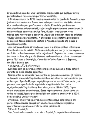Criança de La Guardia, uma fabricação mais crassa que qualquer outra
perpetrada em nosso século por Hitler ou Stalin.
A 14 de novembro de 1491, duas semanas antes da queda de Granada, cinco
judeus e seis conversos foram mandados para a estaca em Avila. Haviam
sido condenados por profanarem a hóstia. E também por haverem
crucificado uma criança cristã, cujo coração supostamente arrancaram. O
objetivo desse pavoroso serviço fora, diziase, realizar um ritual
mágico para neutralizar o poder da Inquisição e mandar todos os cristãos
"loucos varridos para a morte. A Inquisição deu constante publicidade
ao caso em toda a cidade de Castela e Aragão, açulando até o auge o
frenesi antisemita.
Uma quinzena depois, Granada capitulou, e o último enclave islâmico na
Espanha deixou de existir. Três meses depois, em março do ano seguinte,
um édito real ordenava que todos osjudeus da Espanha se convertessem ou
fossem expulsos. Os que não fizeram nenhuma dessas coisas tornaramse
presa fácil para a Inquisição. Como disse Carlos Fuentes, a Espanha,
em 1492, baniu a sen
A INQUISIÇÃO ESPANHOLA
sualidade com os mouros, a inteligência com os judeus, e ficou estéril
durante os cinco séculos seguintes.
Mesmo antes da expulsão final, porém, os judeus e conversos já haviam
se tornado presas da Inquisição espanhola em números muito maiores que
os hereges. Após 1492, a perseguição apenas se intensificou, reforçada
por uma nova aparência de legalidade e legitimidade. De todos
osjulgados pela Inquisição em Barcelona, entre 1488 e 1505, ,3 pro
cento eramjudeus ou conversos. Estes representavam ,6 por cento de
todos os casosjulgados pela Inquisição em Valencia entre 1484 e 1530.
Como observa um historiador:
O tribunal, em outras palavras, não se interessava pela heresia em
geral. Interessavase apenas por uma forma de desvio religioso: a
aparentemente prática secreta de ritos judaicos.19
O Fim da Inquisição
Com ferocidade em nada reduzida, a Inquisição espanhola realizou seu
 