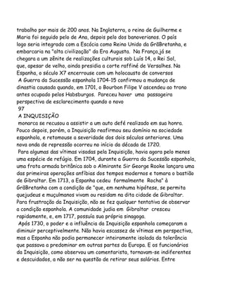 trabalho por mais de 200 anos. Na Inglaterra, o reino de Guilherme e
Maria foi seguido pelo de Ana, depois pelo dos banoverianos. O país
logo seria integrado com a Escócia como Reino Unido da GrãBretanha, e
embarcaria na "alta civilização" da Era Augusta. Na França,já se
chegara a um zênite de realizações culturais sob Luís 14, o Rei Sol,
que, apesar de velho, ainda presidia a corte raffiné de Versalhes. Na
Espanha, o século X7 encerrouse com um holocausto de conversos
A Guerra da Sucessão espanhola 1704-15 confirmou a mudança de
dinastia causada quando, em 1701, o Bourbon Filipe V ascendeu ao trono
antes ocupado pelos Habsburgos. Pareceu haver uma passageira
perspectiva de esclarecimento quando o novo
97
A INQUISIÇÃO
monarca se recusou a assistir a um auto defé realizado em sua honra.
Pouco depois, porém, a Inquisição reafirmou seu domínio na sociedade
espanhola, e retomouse a severidade dos dois séculos anteriores. Uma
nova onda de repressão ocorreu no início da década de 1720.
Para algumas das vítimas visadas pela Inquisição, havia agora pelo menos
uma espécie de refúgio. Em 1704, durante a Guerra da Sucessão espanhola,
uma frota armada britânica sob o Almirante Sir George Rooke lançara uma
das primeiras operações anfíbias dos tempos modernos e tomara o bastião
de Gibraltar. Em 1713, a Espanha cedeu formalmente Rocha" à
GrãBretanha com a condição de "que, em nenhuma hipótese, se permita
quejudeus e muçulmanos vivam ou residam na dita cidade de Gibraltar.
Para frustração da Inquisição, não se fez qualquer tentativa de observar
a condição espanhola. A comunidade judia em Gibraltar cresceu
rapidamente, e, em 1717, possuía sua própria sinagoga.
Após 1730, o poder e a influência da Inquisição espanhola começaram a
diminuir perceptivelmente. Não havia escassez de vítimas em perspectiva,
mas a Espanha não podia permanecer inteiramente isolada da tolerância
que passava a predominar em outras partes da Europa. E os funcionários
da Inquisição, como observou um comentarista, tornavam-se indiferentes
e descuidados, a não ser na questão de retirar seus salários. Entre
 