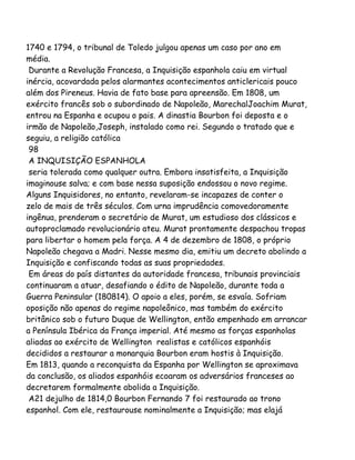 1740 e 1794, o tribunal de Toledo julgou apenas um caso por ano em
média.
Durante a Revolução Francesa, a Inquisição espanhola caiu em virtual
inércia, acovardada pelos alarmantes acontecimentos anticlericais pouco
além dos Pireneus. Havia de fato base para apreensão. Em 1808, um
exército francês sob o subordinado de Napoleão, MarechalJoachim Murat,
entrou na Espanha e ocupou o pais. A dinastia Bourbon foi deposta e o
irmão de Napoleão,Joseph, instalado como rei. Segundo o tratado que e
seguiu, a religião católica
98
A INQUISIÇÃO ESPANHOLA
seria tolerada como qualquer outra. Embora insatisfeita, a Inquisição
imaginouse salva; e com base nessa suposição endossou o novo regime.
Alguns Inquisidores, no entanto, revelaram-se incapazes de conter o
zelo de mais de três séculos. Com urna imprudência comovedoramente
ingênua, prenderam o secretário de Murat, um estudioso dos clássicos e
autoproclamado revolucionário ateu. Murat prontamente despachou tropas
para libertar o homem pela força. A 4 de dezembro de 1808, o próprio
Napoleão chegava a Madri. Nesse mesmo dia, emitiu um decreto abolindo a
Inquisição e confiscando todas as suas propriedades.
Em áreas do país distantes da autoridade francesa, tribunais provinciais
continuaram a atuar, desafiando o édito de Napoleão, durante toda a
Guerra Peninsular (180814). O apoio a eles, porém, se esvaía. Sofriam
oposição não apenas do regime napoleônico, mas também do exército
britânico sob o futuro Duque de Wellington, então empenhado em arrancar
a Península Ibérica da França imperial. Até mesmo as forças espanholas
aliadas ao exército de Wellington realistas e católicos espanhóis
decididos a restaurar a monarquia Bourbon eram hostis à Inquisição.
Em 1813, quando a reconquista da Espanha por Wellington se aproximava
da conclusão, os aliados espanhóis ecoaram os adversários franceses ao
decretarem formalmente abolida a Inquisição.
A21 dejulho de 1814,0 Bourbon Fernando 7 foi restaurado ao trono
espanhol. Com ele, restaurouse nominalmente a Inquisição; mas elajá
 