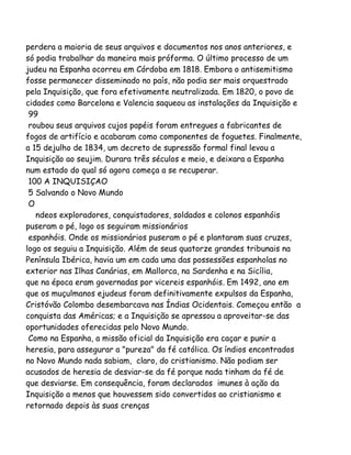 perdera a maioria de seus arquivos e documentos nos anos anteriores, e
só podia trabalhar da maneira mais próforma. O último processo de um
judeu na Espanha ocorreu em Córdoba em 1818. Embora o antisemitismo
fosse permanecer disseminado no país, não podia ser mais orquestrado
pela Inquisição, que fora efetivamente neutralizada. Em 1820, o povo de
cidades como Barcelona e Valencia saqueou as instalações da Inquisição e
99
roubou seus arquivos cujos papéis foram entregues a fabricantes de
fogos de artifício e acabaram como componentes de foguetes. Finalmente,
a 15 dejulho de 1834, um decreto de supressão formal final levou a
Inquisição ao seujim. Durara três séculos e meio, e deixara a Espanha
num estado do qual só agora começa a se recuperar.
100 A INQUISIÇAO
5 Salvando o Novo Mundo
O
ndeos exploradores, conquistadores, soldados e colonos espanhóis
puseram o pé, logo os seguiram missionários
espanhóis. Onde os missionários puseram o pé e plantaram suas cruzes,
logo os seguiu a Inquisição. Além de seus quatorze grandes tribunais na
Península Ibérica, havia um em cada uma das possessões espanholas no
exterior nas Ilhas Canárias, em Mallorca, na Sardenha e na Sicília,
que na época eram governadas por vicereis espanhóis. Em 1492, ano em
que os muçulmanos ejudeus foram definitivamente expulsos da Espanha,
Cristóvão Colombo desembarcava nas Índias Ocidentais. Começou então a
conquista das Américas; e a Inquisição se apressou a aproveitar-se das
oportunidades oferecidas pelo Novo Mundo.
Como na Espanha, a missão oficial da Inquisição era caçar e punir a
heresia, para assegurar a "pureza" da fé católica. Os índios encontrados
no Novo Mundo nada sabiam, claro, do cristianismo. Não podiam ser
acusados de heresia de desviar-se da fé porque nada tinham da fé de
que desviarse. Em consequência, foram declarados imunes à ação da
Inquisição a menos que houvessem sido convertidos ao cristianismo e
retornado depois às suas crenças
 