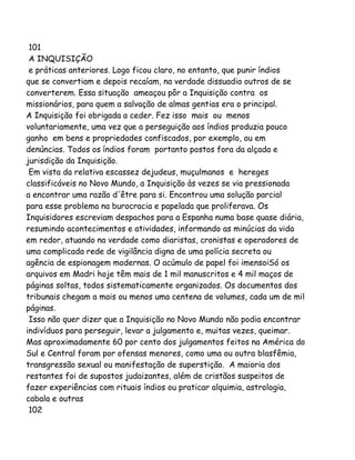 101
A INQUISIÇÃO
e práticas anteriores. Logo ficou claro, no entanto, que punir índios
que se convertiam e depois recaíam, na verdade dissuadia outros de se
converterem. Essa situação ameaçou pôr a Inquisição contra os
missionários, para quem a salvação de almas gentias era o principal.
A Inquisição foi obrigada a ceder. Fez isso mais ou menos
voluntariamente, uma vez que a perseguição aos índios produzia pouco
ganho em bens e propriedades confiscados, por exemplo, ou em
denúncias. Todos os índios foram portanto postos fora da alçada e
jurisdição da Inquisição.
Em vista da relativa escassez dejudeus, muçulmanos e hereges
classificáveis no Novo Mundo, a Inquisição às vezes se via pressionada
a encontrar uma razão d'être para si. Encontrou uma solução parcial
para esse problema na burocracia e papelada que proliferava. Os
Inquisidores escreviam despachos para a Espanha numa base quase diária,
resumindo acontecimentos e atividades, informando as minúcias da vida
em redor, atuando na verdade como diaristas, cronistas e operadores de
uma complicada rede de vigilância digna de uma polícia secreta ou
agência de espionagem modernas. O acúmulo de papel foi imensoiSó os
arquivos em Madri hoje têm mais de 1 mil manuscritos e 4 mil maços de
páginas soltas, todos sistematicamente organizados. Os documentos dos
tribunais chegam a mais ou menos uma centena de volumes, cada um de mil
páginas.
Isso não quer dizer que a Inquisição no Novo Mundo não podia encontrar
indivíduos para perseguir, levar a julgamento e, muitas vezes, queimar.
Mas aproximadamente 60 por cento dos julgamentos feitos na América do
Sul e Central foram por ofensas menores, como uma ou outra blasfêmia,
transgressão sexual ou manifestação de superstição. A maioria dos
restantes foi de supostos judaizantes, além de cristãos suspeitos de
fazer experiências com rituais índios ou praticar alquimia, astrologia,
cabala e outras
102
 