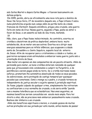 sob Carlos Martel e depois Carlos Magno o fizeram basicamente em
defesa própria.
Em 1095, porém, abriu-se oficialmente uma nova rota para o domínio de
Deus. Na terça-feira, 27 de novembro daquele ano, o Papa Urbano 2 subiu
numa plataforma erguida num campo além do portão leste da cidade
francesa de Clermont. Daquela eminência, pregou uma cruzada, uma guerra
feita em nome da Cruz. Nessa guerra, segundo o Papa, podia-se obter o
favor de Deus, e um assento ao lado do Seu trono, matando.
19
Não, claro, que o Papa fosse indiscriminado. Ao contrário, exortou os
cristãos a desistirem da prática deplorável, embora havia muito
estabelecida, de se matar uns aos outros. Exortou-os a dirigir suas
energias assassinas para os infiéis islâmicos, que ocupavam a cidade
santa de Jerusalém e o Santo Sepulcro, suposto local do enterro
de Jesus. Afim de recuperar para o cristianismo a cidade e a tumba, os
guerreiros europeus eram estimulados a embarcar numa guerra justa sob a
orientação direta de Deus.
Mas matar era apenas um dos componentes de um pacote atraente. Além da
permissão para matar, os bons cristãos obteriam remissão de qualquer
pena que já houvessem sido condenados a cumprir no Purgatório, e de
penitências a serem pagas ainda na terra. Se o cristão morresse nesse
esforço, prometiam-lhe automática absolvição de todos os seus pecados.
Se sobrevivesse, seria protegido de castigo temporal por quaisquer
pecados que cometesse. Como o monge ou o padre, o cruzado tornava-se
independente da justiça secular e sujeito apenas à jurisdição espiritual.
Se fosse julgado culpado de qualquer crime, simplesmente lhe retirariam
ou confiscariam a cruz vermelha de cruzado, e ele seria então "punido
com a mesma tolerância que os eclesiásticos. Nos anos seguintes, os
mesmos benefícios seriam concedidos em escala mais ampla. Para ter
direito a eles, não se precisava nem embarcar pessoalmente numa cruzada.
Bastava dar dinheiro a um cruzado.
Além dos benefícios espirituais e morais, o cruzado gozava de muitas
outras proteções em sua jornada por este mundo, antes mesmo de passar
 