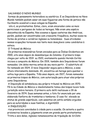 SALVANDO O NOVO MUNDO
formas de pensamento heterodoxo ou esotérico. E os Inquisidores no Novo
Mundo também podiam assar em suas fogueiras uma forma de petisco não
facilmente acessível a seus colegas na Espanha
isto é, os protestantes. Estes, claro, eram encarados como os mais
perniciosos e perigosos de todos os hereges. Não eram uma espécie
desconhecida na Espanha. Nos oceanos e águas costeiras das Américas,
porém, podiam ser encontrados com crescente frequência, muitas vezes na
forma de piratas e corsários ingleses ou holandeses. Suas atividades
nessas ocupações tornavam-nos tanto mais desejáveis como candidatos à
estaca.
O Tribunal do México
Os primeiros missionários foram enviados para as Índias Ocidentais em
1500, oito anos depois do desembarque de Colombo. O primeiro bispo
chegou por volta de 1519 ou 1520, exatamente quando Hernán Cortés
iniciava a conquista do México. Em 1519, também dois Inquisidores foram
nomeados. Um deles morreu antes de seu navio partir. O substituto só
foi nomeado em 1524. O novo Inquisidor seguiu para o México, a essa
altura inteiramente dominado. Ali, encontrou um herege para queimar e
voltou logo para a Espanha. Três anos depois, em 1527, foram nomeados
os primeiros bispos do México, com autorização para atuar eles próprios
como Inquisidores.
A Inquisição só estabeleceu seu próprio tribunal no México em 1570.
Fê-lo na Cidade do México e imediatamente tomou dos bispos locais toda
jurisdição sobre heresia. O primeiro auto defé realizouse a 28 de
fevereiro de 1574. Duas semanas antes, o fato foi anunciado por uma
elaborada fanfarra de trombetas e tambores. O caso foi elevado ao
status de grande espetáculo, com assentos em estilo estádio erguidos
para as autoridades e suas famílias, e dignitá103
A INQUISIÇÃO
rios provinciais convidados à cidade para a ocasião. Os setenta e quatro
prisioneiros levados a julgamento eram em grande parte protestantes.
Trinta e seis deles, ingleses remanescentes da tripulação de SirJohn
 