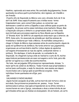 Hawkins, capturada seis anos antes. Na conclusão dosjulgamentos, foram
queimados na estaca quatro protestantes, dois ingleses, um irlandês e
um francês.
O ponto alto da Inquisição no México veio com o Grande Auto de 11 de
abril de 1649. Visou especificamente aos cristãos novos termo
hispanoamericano para convertidos judeus, ou conversos que
dominavam o comércio entre a Espanha e suas colônias quase ao ponto do
monopólio. As provas contra esses indivíduos eram bastante tênues. Mas
a Inquisição cobiçava o dinheiro e a propriedade deles; e tinha ainda
mais latitude para processos espúrios no Novo Mundo que na Espanha.
O "Grande Auto" de 1649 foi um espetáculo ainda maior que o anterior, de
1574. Como este, foi anunciado de antemão por desfiles solenes de
trombetas e tambores por todo o México. As multidões começaram a
chegar à Cidade do México duas semanas antes do acontecimento, alguns de
quase mil quilômetros de distância. Na tarde anterior aos julgamentos,
organizouse um extraordinário desfile. Linhas duplas de opulentas
carruagens atravessaram as ruas da capital, conduzindo nobres e
notáveis. Em destaque, à testa da parada, ia o estandarte da
Inquisição. Ao chegarem à praça onde se realizaria o auto de fé, muitos
espectadores permaneceram em suas carruagens a noite toda, para não
perder os lugares ou a visão dos acontecimentos.
No todo, iam serjulgados 109 prisioneiros representando, diziase, "a
maior parte do comércio do México. Todos tiveram suas propriedades e
outros bens confiscados, e nada foi devolvido, nem mesmo aos depois
reconciliados com a Igreja após as penitências exigidas. Vinte
indivíduos foram queimados em efígie, pois
104
SALVANDO O NOVO MUNDO
alguns haviam escapado da prisão, outros morrido sob tortura e dois se
suicidado. Dos prisioneiros presentes em pessoa, treze foram
sentenciados à estaca; mas após arrependerem-se no último instante e
reconciliarem-se com a Igreja, concedeuse a doze a misericórdia de ser
garroteados antes que as chamas os alcançassem. Só um homem, um certo
 