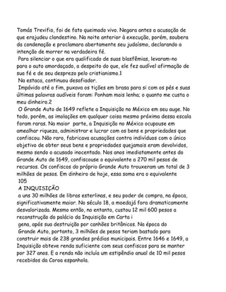 Tomás Trevifio, foi de fato queimado vivo. Negara antes a acusação de
que erajudeu clandestino. Na noite anterior à execução, porém, soubera
da condenação e proclamara abertamente seu judaísmo, declarando a
intenção de morrer na verdadeira fé.
Para silenciar o que era qualificado de suas blasfêmias, levaram-no
para o auto amordaçado, a despeito do que, ele fez audível afirmação de
sua fé e de seu desprezo pelo cristianismo.1
Na estaca, continuou desafiador.
Impávido até o fim, puxava os tições em brasa para si com os pés e suas
últimas palavras audíveis foram: Ponham mais lenha; o quanto me custa o
meu dinheiro.2
O Grande Auto de 1649 reflete a Inquisição no México em seu auge. No
todo, porém, as imolações em qualquer coisa mesmo próxima dessa escala
foram raras. Na maior parte, a Inquisição no México ocupouse em
amealhar riqueza, administrar e lucrar com os bens e propriedades que
confiscou. Não raro, fabricava acusações contra indivíduos com o único
objetivo de obter seus bens e propriedades quejamais eram devolvidos,
mesmo sendo o acusado inocentado. Nos anos imediatamente antes do
Grande Auto de 1649, confiscouse o equivalente a 270 mil pesos de
recursos. Os confiscos do próprio Grande Auto trouxeram um total de 3
milhões de pesos. Em dinheiro de hoje, essa soma era o equivalente
105
A INQUISIÇÃO
a uns 30 milhões de libras esterlinas, e seu poder de compra, na época,
significativamente maior. No século 18, a moedajá fora dramaticamente
desvalorizada. Mesmo então, no entanto, custou 12 mil 600 pesos a
reconstrução do palácio da Inquisição em Carta i
gena, após sua destruição por canhões britânicos. Na época do
Grande Auto, portanto, 3 milhões de pesos teriam bastado para
construir mais de 238 grandes prédios municipais. Entre 1646 e 1649, a
Inquisição obteve renda suficiente com seus confiscos para se manter
por 327 anos. E a renda não incluía um estipêndio anual de 10 mil pesos
recebidos da Coroa espanhola.
 