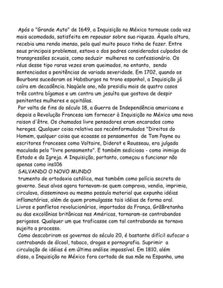 Após o "Grande Auto" de 1649, a Inquisição no México tornouse cada vez
mais acomodada, satisfeita em repousar sobre sua riqueza. Àquela altura,
recebia uma renda imensa, pela qual muito pouco tinha de fazer. Entre
seus principais problemas, estava o dos padres considerados culpados de
transgressões scxuais, como seduzir mulheres no confessionário. Os
réus desse tipo raras vezes eram queimados, no entanto, sendo
sentenciados a penitências de variada severidade. Em 1702, quando os
Bourbons sucederam os Habsburgos no trono espanhol, a Inquisição já
caíra em decadência. Naqúele ano, não presidiu mais de quatro casos
três contra bígamos e um contra um jesuíta que gostava de despir
penitentes mulheres e açoitálas.
Por volta de fins do século 18, a Guerra de Independência americana e
depois a Revolução Francesa iam fornecer à Inquisição no México uma nova
raison d'être. Os chamados livre pensadores eram encarados como
hereges. Qualquer coisa relativa aos recémformulados "Direitos do
Homem, qualquer coisa que ecoasse os pensamentos de Tom Payne ou
escritores franceses como Voltaire, Diderot e Rousseau, era julgada
maculada pelo "livre pensamento". E também sediciosa - como inimiga do
Estado e da Igreja. A Inquisição, portanto, começou a funcionar não
apenas como ins106
SALVANDO O NOVO MUNDO
trumento de ortodoxia católica, mas também como polícia secreta do
governo. Seus alvos agora tornavam-se quem comprava, vendia, imprimia,
circulava, disseminava ou mesmo possuía material que expunha idéias
inflamatórias, além de quem promulgasse tais idéias de forma oral.
Livros e panfletos revolucionários, importados da França, GrãBretanha
ou das excolônias britânicas nas Américas, tornaram-se contrabandos
perigosos. Qualquer um que traficasse com tal contrabando se tornava
sujeito a processo.
Como descobriram os governos do século 20, é bastante difícil sufocar o
contrabando de álcool, tabaco, drogas e pornografia. Suprimir a
circulação de idéias é em última análise impossível. Em 1810, além
disso, a Inquisição no México fora cortada de sua mãe na Espanha, uma
 