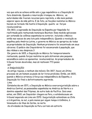 vez que esta se achava então sob o jugo napoleônico e a Inquisição lá
fora dissolvida. Quando a insurreição irrompeu no México, as
autoridades não tiveram recursos para reprimila, e não mais podiam
esperar apoio da mãe pátria. E de fato, as facções realistas no México
haviam-se tornado tão hostis à Inquisição quanto as forças
revolucionárias.
Em 1813, a supressão da Inquisição na Espanha por Napoleão foi
reafirmada pela restaurada monarquia Bourbon. Essa medida aplicavase
por extensão às colônias espanholas no exterior, incluindo o México
então nas vascas de uma luta pela independência. Quando a revolução se
espalhou pela América Latina, o governo no México se apropriou de todas
as propriedades da Inquisição. Nenhum prisioneiro foi encontrado em seus
cárceres. O palácio dos Inquisidores foi escancarado à população, que
deu rédeas a seu desprezo.3
Em janeiro de 1815, a Inquisição no México foi temporariamente
restaurada, quando forças realistas no país obtiveram uma pequena
ascendência sobre os oponentes revolucionários. As propriedades do
tribunal foram devolvidas, mas só restavam 773 pesos
107
A INQUISIÇÃO
da antiga riqueza, e nenhum dos móveis. Em 1817, houve um último
processo de um homem acusado de ler livros proibidos. Então, em 1820,
quando o México arrancou à força sua independência da Espanha, a
Inquisição foi final e definitivamente suprimida.
Lima
Estabelecida em 1571, a Inquisição no México exercerajurisdição sobre a
América Central, as possessões espanholas na América do Norte e o
domínio espanhol das Filipinas, do outro lado do Pacífico. Dois anos
antes, em 1569, um Inquisidor chegara ao Peru, e estabeleceuse um
tribunal separado em Lima em 1570. Suajurisdição estendiase ao Chile
e à Argentina, no sul, e pelo menos por algum tempo à Colômbia, à
Venezuela e às ilhas do Caribe, no norte.
As atividades da Inquisição no Peru corriam em estreito
 