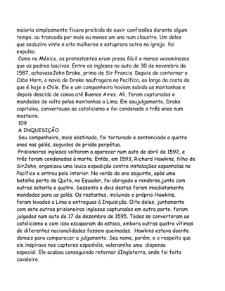 maioria simplesmente ficava proibida de ouvir confissões durante algum
tempo, ou trancada por mais ou menos um ano num claustro. Um deles
que seduzira vinte e oito mulheres e estuprara outra na igreja foi
expulso.
Como no México, os protestantes eram presa fácil e menos vexaminosos
que os padres lascivos. Entre os ingleses no auto de 30 de novembro de
1587, achavaseJohn Drake, primo de Sir Francis. Depois de contornar o
Cabo Horn, o navio de Drake naufragara no Pacífico, ao largo da costa do
que é hoje o Chile. Ele e um companheiro haviam subido as montanhas e
depois descido de canoa até Buenos Aires. Ali, foram capturados e
mandados de volta pelas montanhas a Lima. Em seujulgamento, Drake
capitulou, converteuse ao catolicismo e foi condenado a três anos num
mosteiro.
109
A INQUISIÇÃO
Seu companheiro, mais obstinado, foi torturado e sentenciado a quatro
anos nas galés, seguidos de prisão perpétua.
Prisioneiros ingleses voltaram a aparecer num auto de abril de 1592, e
três foram condenados à morte. Então, em 1593, Richard Hawkins, filho de
SirJohn, organizou uma louca expedição contra instalações espanholas no
Pacífico e entrou pelo interior. No verão do ano seguinte, após uma
batalha perto de Quito, no Equador, foi obrigado a renderse,junto com
outros setenta e quatro. Sessenta e dois destes foram imediatamente
mandados para as galés. Os restantes, incluindo o próprio Hawkins,
foram levados a Lima e entregues à Inquisição. Oito deles, juntamente
com sete outros prisioneiros ingleses capturados em outra parte, foram
julgados num auto de 17 de dezembro de 1595. Todos se converteram ao
catolicismo e com isso escaparam da estaca, embora outras quatro vítimas
de diferentes nacionalidades fossem queimadas. Hawkins estava doente
demais para comparecer a julgamento. Seu nome, porém, e o respeito que
ele inspirava nos captores espanhóis, valeramlhe uma dispensa
especial. Ele acabou conseguindo retornar àInglaterra, onde foi feito
cavaleiro.
 