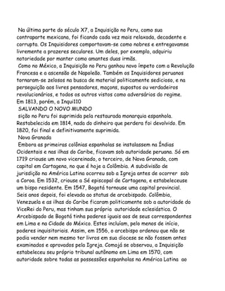 Na última parte do século X7, a Inquisição no Peru, como sua
contraparte mexicana, foi ficando cada vez mais relaxada, decadente e
corrupta. Os Inquisidores comportavam-se como nobres e entregavamse
livremente a prazeres seculares. Um deles, por exemplo, adquiriu
notoriedade por manter como amantes duas irmãs.
Como no México, a Inquisição no Peru ganhou novo ímpeto com a Revolução
Francesa e a ascensão de Napoleão. Também os Inquisidores peruanos
tornaram-se zelosos na busca de material politicamente sedicioso, e na
perseguição aos livres pensadores, maçons, supostos ou verdadeiros
revolucionários, e todos os outros vistos como adversários do regime.
Em 1813, porém, a Inqui110
SALVANDO O NOVO MUNDO
sição no Peru foi suprimida pela restaurada monarquia espanhola.
Restabelecida em 1814, nada do dinheiro que perdera foi devolvido. Em
1820, foi final e definitivamente suprimida.
Nova Granada
Embora as primeiras colônias espanholas se instalassem na Índias
Ocidentais e nas ilhas do Caribe, ficavam sob autoridade peruana. Só em
1719 criouse um novo vicereinado, o terceiro, de Nova Granada, com
capital em Cartagena, no que é hoje a Colômbia. A subdivisão de
jurisdição na América Latina ocorreu sob a Igreja antes de ocorrer sob
a Coroa. Em 1532, criouse a Sé episcopal de Cartagena, e estabeleceuse
um bispo residente. Em 1547, Bogotá tornouse uma capital provincial.
Seis anos depois, foi elevada ao status de arcebispado. Colômbia,
Venezuela e as ilhas do Caribe ficaram politicamente sob a autoridade do
ViceRei do Peru, mas tinham sua própria autoridade eclesiástica. O
Arcebispado de Bogotá tinha poderes iguais aos de seus correspondentes
em Lima e na Cidade do México. Estes incluíam, pelo menos de início,
poderes inquisitoriais. Assim, em 1556, o arcebispo ordenou que não se
podia vender nem mesmo ter livros em sua diocese se não fossem antes
examinados e aprovados pela Igreja. Comojá se observou, a Inquisição
estabeleceu seu próprio tribunal autônomo em Lima em 1570, com
autoridade sobre todas as possessões espanholas na América Latina ao
 